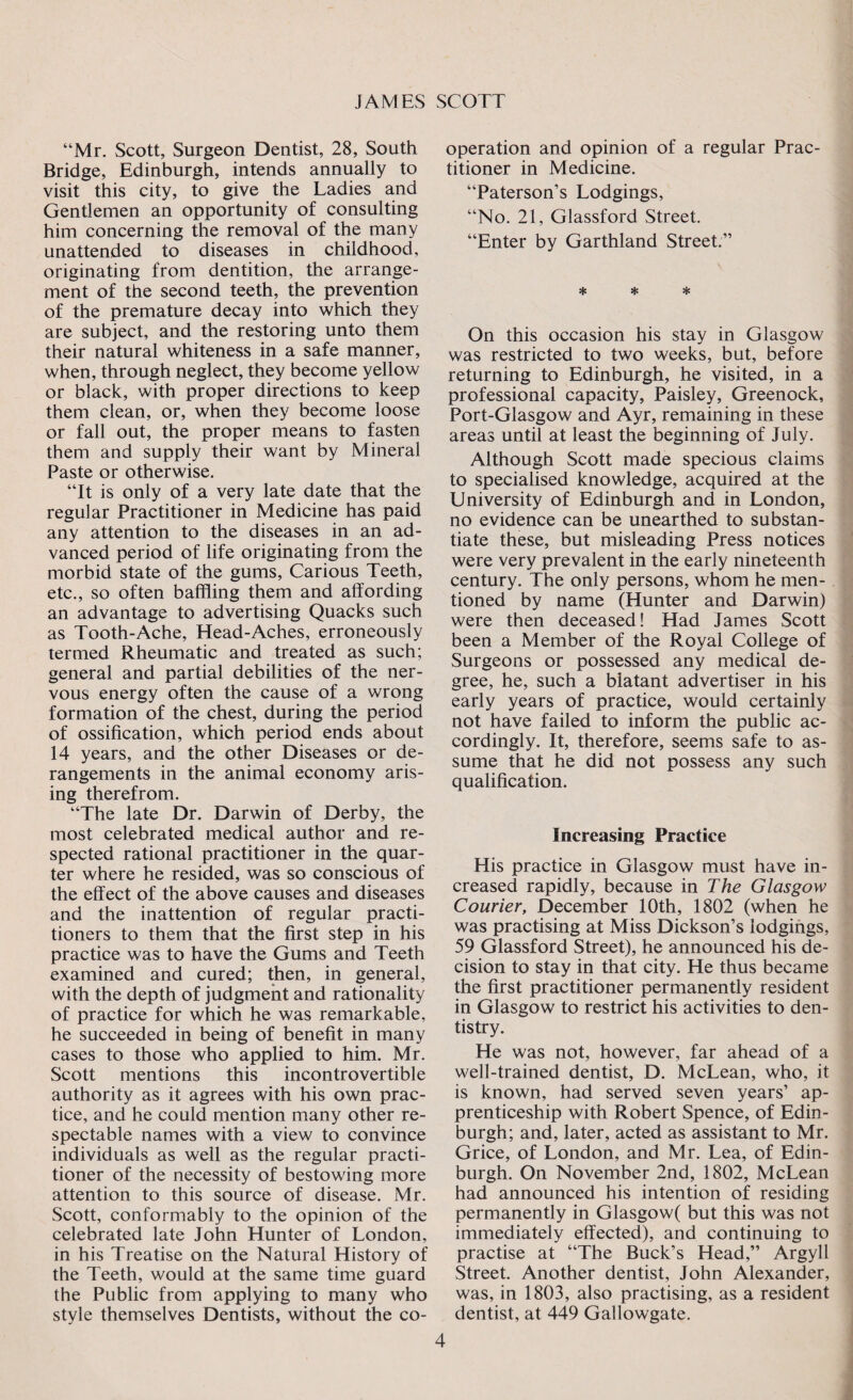“Mr. Scott, Surgeon Dentist, 28, South Bridge, Edinburgh, intends annually to visit this city, to give the Ladies and Gentlemen an opportunity of consulting him concerning the removal of the many unattended to diseases in childhood, originating from dentition, the arrange¬ ment of the second teeth, the prevention of the premature decay into which they are subject, and the restoring unto them their natural whiteness in a safe manner, when, through neglect, they become yellow or black, with proper directions to keep them clean, or, when they become loose or fall out, the proper means to fasten them and supply their want by Mineral Paste or otherwise. “It is only of a very late date that the regular Practitioner in Medicine has paid any attention to the diseases in an ad¬ vanced period of life originating from the morbid state of the gums, Carious Teeth, etc., so often baffling them and affording an advantage to advertising Quacks such as Tooth-Ache, Head-Aches, erroneously termed Rheumatic and treated as such; general and partial debilities of the ner¬ vous energy often the cause of a wrong formation of the chest, during the period of ossification, which period ends about 14 years, and the other Diseases or de¬ rangements in the animal economy aris¬ ing therefrom. “The late Dr. Darwin of Derby, the most celebrated medical author and re¬ spected rational practitioner in the quar¬ ter where he resided, was so conscious of the effect of the above causes and diseases and the inattention of regular practi¬ tioners to them that the first step in his practice was to have the Gums and Teeth examined and cured; then, in general, with the depth of judgment and rationality of practice for which he was remarkable, he succeeded in being of benefit in many cases to those who applied to him. Mr. Scott mentions this incontrovertible authority as it agrees with his own prac¬ tice, and he could mention many other re¬ spectable names with a view to convince individuals as well as the regular practi¬ tioner of the necessity of bestowing more attention to this source of disease. Mr. Scott, conformably to the opinion of the celebrated late John Hunter of London, in his Treatise on the Natural History of the Teeth, would at the same time guard the Public from applying to many who style themselves Dentists, without the co¬ operation and opinion of a regular Prac¬ titioner in Medicine. “Paterson’s Lodgings, “No. 21, Glassford Street. “Enter by Garthland Street.” * * * On this occasion his stay in Glasgow was restricted to two weeks, but, before returning to Edinburgh, he visited, in a professional capacity, Paisley, Greenock, Port-Glasgow and Ayr, remaining in these areas until at least the beginning of July. Although Scott made specious claims to specialised knowledge, acquired at the University of Edinburgh and in London, no evidence can be unearthed to substan¬ tiate these, but misleading Press notices were very prevalent in the early nineteenth century. The only persons, whom he men¬ tioned by name (Hunter and Darwin) were then deceased! Had James Scott been a Member of the Royal College of Surgeons or possessed any medical de¬ gree, he, such a blatant advertiser in his early years of practice, would certainly not have failed to inform the public ac¬ cordingly. It, therefore, seems safe to as¬ sume that he did not possess any such qualification. Increasing Practice His practice in Glasgow must have in¬ creased rapidly, because in The Glasgow Courier, December 10th, 1802 (when he was practising at Miss Dickson’s lodgings, 59 Glassford Street), he announced his de¬ cision to stay in that city. He thus became the first practitioner permanently resident in Glasgow to restrict his activities to den¬ tistry. He was not, however, far ahead of a well-trained dentist, D. McLean, who, it is known, had served seven years’ ap¬ prenticeship with Robert Spence, of Edin¬ burgh; and, later, acted as assistant to Mr. Grice, of London, and Mr. Lea, of Edin¬ burgh. On November 2nd, 1802, McLean had announced his intention of residing permanently in Glasgow( but this was not immediately effected), and continuing to practise at “The Buck’s Head,” Argyll Street. Another dentist, John Alexander, was, in 1803, also practising, as a resident dentist, at 449 Gallowgate.