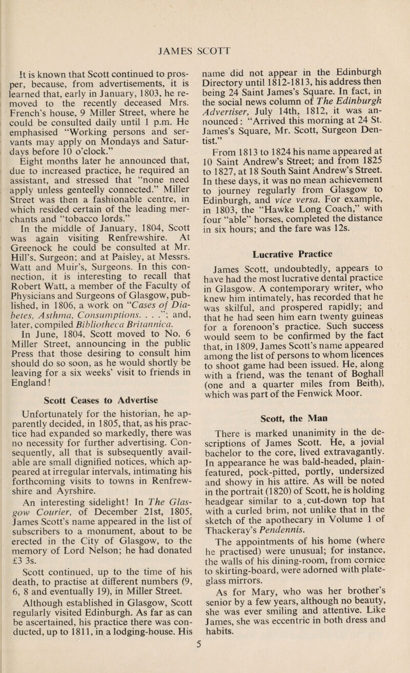 It is known that Scott continued to pros¬ per, because, from advertisements, it is learned that, early in January, 1803, he re¬ moved to the recently deceased Mrs. French’s house, 9 Miller Street, where he could be consulted daily until 1 p.m. He emphasised “Working persons and ser¬ vants may apply on Mondays and Satur¬ days before 10 o’clock.” Eight months later he announced that, due to increased practice, he required an assistant, and stressed that “none need apply unless genteelly connected.” Miller Street was then a fashionable centre, in which resided certain of the leading mer¬ chants and “tobacco lords.” In the middle of January, 1804, Scott was again visiting Renfrewshire. At Greenock he could be consulted at Mr. Hill’s, Surgeon; and at Paisley, at Messrs. Watt and Muir’s, Surgeons. In this con¬ nection, it is interesting to recall that Robert Watt, a member of the Faculty of Physicians and Surgeons of Glasgow, pub¬ lished, in 1806, a work on “Cases of Dia¬ betes, Asthma, Consumptions. . . and, later, compiled Bibliotheca Britannica. In June, 1804, Scott moved to No. 6 Miller Street, announcing in the public Press that those desiring to consult him should do so soon, as he would shortly be leaving for a six weeks’ visit to friends in England! Scott Ceases to Advertise Unfortunately for the historian, he ap¬ parently decided, in 1805, that, as his prac¬ tice had expanded so markedly, there was no necessity for further advertising. Con¬ sequently, all that is subsequently avail¬ able are small dignified notices, which ap¬ peared at irregular intervals, intimating his forthcoming visits to towns in Renfrew¬ shire and Ayrshire. An interesting sidelight! In The Glas¬ gow Courier, of December 21st, 1805, James Scott’s name appeared in the list of subscribers to a monument, about to be erected in the City of Glasgow, to the memory of Lord Nelson; he had donated £3 3s. Scott continued, up to the time of his death, to practise at different numbers (9, 6, 8 and eventually 19), in Miller Street. Although established in Glasgow, Scott regularly visited Edinburgh. As far as can be ascertained, his practice there was con¬ ducted, up to 1811, in a lodging-house. His name did not appear in the Edinburgh Directory until 1812-1813, his address then being 24 Saint James’s Square. In fact, in the social news column of The Edinburgh Advertiser, July 14th, 1812, it was an¬ nounced : “Arrived this morning at 24 St. James’s Square, Mr. Scott, Surgeon Den¬ tist.” From 1813 to 1824 his name appeared at 10 Saint Andrew’s Street; and from 1825 to 1827, at 18 South Saint Andrew’s Street. In these days, it was no mean achievement to journey regularly from Glasgow to Edinburgh, and vice versa. For example, in 1803, the “Hawke Long Coach,” with four “able” horses, completed the distance in six hours; and the fare was 12s. Lucrative Practice James Scott, undoubtedly, appears to have had the most lucrative dental practice in Glasgow. A contemporary writer, who knew him intimately, has recorded that he was skilful, and prospered rapidly; and that he had seen him earn twenty guineas for a forenoon’s practice. Such success would seem to be confirmed by the fact that, in 1809, James Scott’s name appeared among the list of persons to whom licences to shoot game had been issued. He, along with a friend, was the tenant of Boghall (one and a quarter miles from Beith), which was part of the Fenwick Moor. Scott, the Man There is marked unanimity in the de¬ scriptions of James Scott. He, a jovial bachelor to the core, lived extravagantly. In appearance he was bald-headed, plain- featured, pock-pitted, portly, undersized and showy in his attire. As will be noted in the portrait (1820) of Scott, he is holding headgear similar to a.cut-down top hat with a curled brim, not unlike that in the sketch of the apothecary in Volume 1 of Thackeray’s Pendennis. The appointments of his home (where he practised) were unusual; for instance, the walls of his dining-room, from cornice to skirting-board, were adorned with plate- glass mirrors. As for Mary, who was her brother’s senior by a few years, although no beauty, she was ever smiling and attentive. Like James, she was eccentric in both dress and habits.