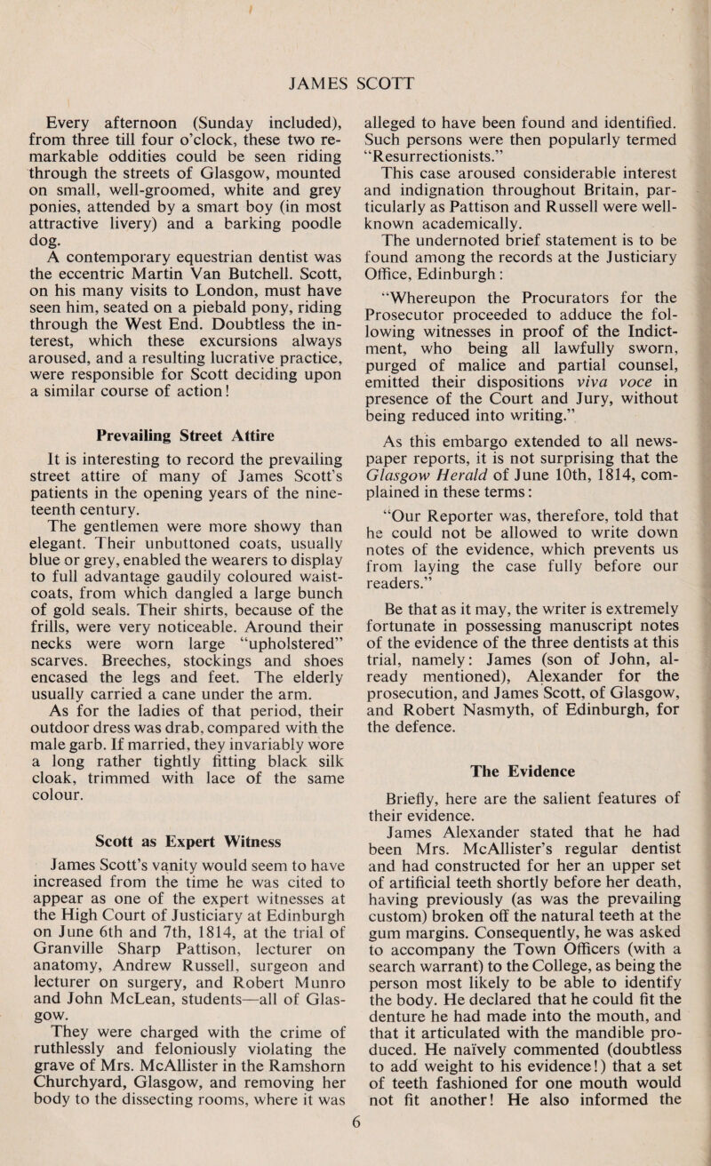 Every afternoon (Sunday included), from three till four o’clock, these two re¬ markable oddities could be seen riding through the streets of Glasgow, mounted on small, well-groomed, white and grey ponies, attended by a smart boy (in most attractive livery) and a barking poodle dog. A contemporary equestrian dentist was the eccentric Martin Van Butchell. Scott, on his many visits to London, must have seen him, seated on a piebald pony, riding through the West End. Doubtless the in¬ terest, which these excursions always aroused, and a resulting lucrative practice, were responsible for Scott deciding upon a similar course of action! Prevailing Street Attire It is interesting to record the prevailing street attire of many of James Scott’s patients in the opening years of the nine¬ teenth century. The gentlemen were more showy than elegant. Their unbuttoned coats, usually blue or grey, enabled the wearers to display to full advantage gaudily coloured waist¬ coats, from which dangled a large bunch of gold seals. Their shirts, because of the frills, were very noticeable. Around their necks were worn large “upholstered” scarves. Breeches, stockings and shoes encased the legs and feet. The elderly usually carried a cane under the arm. As for the ladies of that period, their outdoor dress was drab, compared with the male garb. If married, they invariably wore a long rather tightly fitting black silk cloak, trimmed with lace of the same colour. Scott as Expert Witness James Scott’s vanity would seem to have increased from the time he was cited to appear as one of the expert witnesses at the High Court of Justiciary at Edinburgh on June 6th and 7th, 1814, at the trial of Granville Sharp Pattison, lecturer on anatomy, Andrew Russell, surgeon and lecturer on surgery, and Robert Munro and John McLean, students—all of Glas¬ gow. They were charged with the crime of ruthlessly and feloniously violating the grave of Mrs. McAllister in the Ramshorn Churchyard, Glasgow, and removing her body to the dissecting rooms, where it was alleged to have been found and identified. Such persons were then popularly termed “Resurrectionists.” This case aroused considerable interest and indignation throughout Britain, par¬ ticularly as Pattison and Russell were well- known academically. The undernoted brief statement is to be found among the records at the Justiciary Office, Edinburgh: “Whereupon the Procurators for the Prosecutor proceeded to adduce the fol¬ lowing witnesses in proof of the Indict¬ ment, who being all lawfully sworn, purged of malice and partial counsel, emitted their dispositions viva voce in presence of the Court and Jury, without being reduced into writing.” As this embargo extended to all news¬ paper reports, it is not surprising that the Glasgow Herald of June 10th, 1814, com¬ plained in these terms: “Our Reporter was, therefore, told that he could not be allowed to write down notes of the evidence, which prevents us from laying the case fully before our readers.” Be that as it may, the writer is extremely fortunate in possessing manuscript notes of the evidence of the three dentists at this trial, namely: James (son of John, al¬ ready mentioned), Alexander for the prosecution, and James Scott, of Glasgow, and Robert Nasmyth, of Edinburgh, for the defence. The Evidence Briefly, here are the salient features of their evidence. James Alexander stated that he had been Mrs. McAllister’s regular dentist and had constructed for her an upper set of artificial teeth shortly before her death, having previously (as was the prevailing custom) broken off the natural teeth at the gum margins. Consequently, he was asked to accompany the Town Officers (with a search warrant) to the College, as being the person most likely to be able to identify the body. He declared that he could fit the denture he had made into the mouth, and that it articulated with the mandible pro¬ duced. He naively commented (doubtless to add weight to his evidence!) that a set of teeth fashioned for one mouth would not fit another! He also informed the