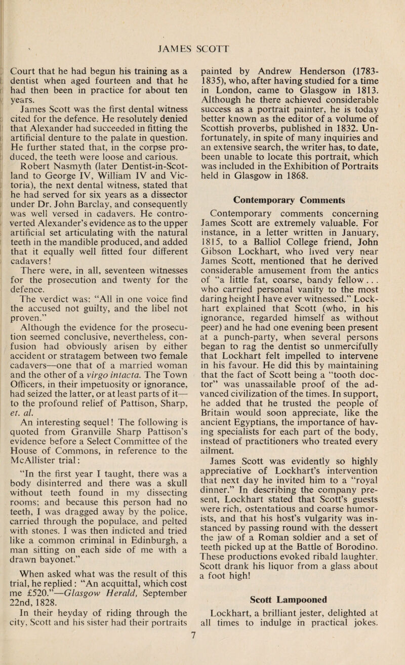 Court that he had begun his training as a dentist when aged fourteen and that he had then been in practice for about ten years. Janies Scott was the first dental witness cited for the defence. He resolutely denied that Alexander had succeeded in fitting the artificial denture to the palate in question. He further stated that, in the corpse pro¬ duced, the teeth were loose and carious. Robert Nasmyth (later Dentist-in-Scot- land to George IV, William IV and Vic¬ toria), the next dental witness, stated that he had served for six years as a dissector under Dr. John Barclay, and consequently was well versed in cadavers. He contro¬ verted Alexander’s evidence as to the upper artificial set articulating with the natural teeth in the mandible produced, and added that it equally well fitted four different cadavers! There were, in all, seventeen witnesses for the prosecution and twenty for the defence. The verdict was: “All in one voice find the accused not guilty, and the libel not proven.’’ Although the evidence for the prosecu¬ tion seemed conclusive, nevertheless, con¬ fusion had obviously arisen by either accident or stratagem between two female cadavers—one that of a married woman and the other of a virgo intacta. The Town Officers, in their impetuosity or ignorance, had seized the latter, or at least parts of it— to the profound relief of Pattison, Sharp, et. al. An interesting sequel! The following is quoted from Granville Sharp Pattison’s evidence before a Select Committee of the House of Commons, in reference to the McAllister trial: “In the first year I taught, there was a body disinterred and there was a skull without teeth found in my dissecting rooms; and because this person had no teeth, I was dragged away by the police, carried through the populace, and pelted with stones. I was then indicted and tried like a common criminal in Edinburgh, a man sitting on each side of me with a drawn bayonet.” When asked what was the result of this trial, he replied: “An acquittal, which cost me £520.”—Glasgow Herald, September 22nd,1828. In their heyday of riding through the city, Scott and his sister had their portraits painted by Andrew Henderson (1783- 1835), who, after having studied for a time in London, came to Glasgow in 1813. Although he there achieved considerable success as a portrait painter, he is today better known as the editor of a volume of Scottish proverbs, published in 1832. Un¬ fortunately, in spite of many inquiries and an extensive search, the writer has, to date, been unable to locate this portrait, which was included in the Exhibition of Portraits held in Glasgow in 1868. Contemporary Comments Contemporary comments concerning James Scott are extremely valuable. For instance, in a letter written in January, 1815, to a Balliol College friend, John Gibson Lockhart, who lived very near James Scott, mentioned that he derived considerable amusement from the antics of “a little fat, coarse, bandy fellow .. . who carried personal vanity to the most daring height I have ever witnessed.” Lock¬ hart explained that Scott (who, in his ignorance, regarded himself as without peer) and he had one evening been present at a punch-party, when several persons began to rag the dentist so unmercifully that Lockhart felt impelled to intervene in his favour. He did this by maintaining that the fact of Scott being a “tooth doc¬ tor” was unassailable proof of the ad¬ vanced civilization of the times. In support, he added that he trusted the people of Britain would soon appreciate, like the ancient Egyptians, the importance of hav¬ ing specialists for each part of the body, instead of practitioners who treated every ailment. James Scott was evidently so highly appreciative of Lockhart’s intervention that next day he invited him to a “royal dinner.” In describing the company pre¬ sent, Lockhart stated that Scott’s guests were rich, ostentatious and coarse humor¬ ists, and that his host’s vulgarity was in¬ stanced by passing round with the dessert the jaw of a Roman soldier and a set of teeth picked up at the Battle of Borodino. These productions evoked ribald laughter. Scott drank his liquor from a glass about a foot high! Scott Lampooned Lockhart, a brilliant jester, delighted at all times to indulge in practical jokes.