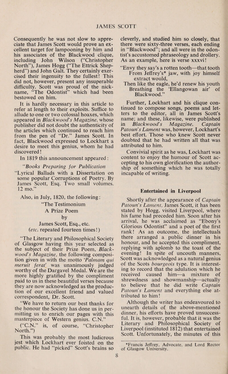 Consequently he was not slow to appre¬ ciate that James Scott would prove an ex¬ cellent target for lampooning by him and his associates of the Blackwood clique, including John Wilson (“Christopher North”), James Hogg (“The Ettrick Shep¬ herd”) and John Galt. They certainly exer¬ cised their ingenuity to the fullest! This did not, however, present any insuperable difficulty. Scott was proud of the nick¬ name, “The Odontist” which had been bestowed on him. It is hardly necessary in this article to refer at length to their exploits. Suffice to allude to one or two colossal hoaxes, which appeared in Blackwood’s Magazine, whose publisher did not doubt the authenticity of the articles which continued to reach him from the pen of “Dr.” James Scott. In fact, Blackwood expressed to Lockhart a desire to meet this genius, whom he had discovered! In 1819 this announcement appeared : “Books Preparing for Publication “Lyrical Ballads with a Dissertation on some popular Corruptions of Poetry. By James Scott, Esq. Two small volumes. 12 mo.” Also, in July, 1820, the following: “The Testimonium A Prize Poem by James Scott, Esq., etc. (etc. repeated fourteen times!) “The Literary and Philosophical Society of Glasgow having this year selected as the subject of their Prize Poem, Black¬ wood’s Magazine, the following composi¬ tion given in with the motto 'Palmam qui meruit ferat’ was unanimously judged worthy of the Dargavel Medal. We are the more highly gratified by the compliment paid to us in these beautiful verses because they are now acknowledged as the produc¬ tion of our excellent friend and valued correspondent, Dr. Scott. 1 “We have to return our best thanks for the honour the Society has done us in per¬ mitting us to enrich our pages with this masterpiece of Western genius. C.N.” (“C.N.” is, of course, “Christopher North.”) This was probably the most ludicrous jest which Lockhart ever foisted on the public. He had “picked” Scott’s brains so cleverly, and studied him so closely, that there were sixty-three verses, each ending in “Blackwood”; and all were in the odon- tist’s accustomed phraseology and drollery. As an example, here is verse xxxvi! “Envy they say’s a rotten tooth—that tooth From Jeffrey’s* jaw, with joy himself extract would, Then like the eagle, he’d renew his youth Breathing the ‘Ellangowan air’ of Blackwood.” Further, Lockhart and his clique con¬ tinued to compose songs, poems and let¬ ters to the editor, all in James Scott’s name; and these, likewise, were published in Blackwood’s Magazine. Captain Patoun’s Lament was, however, Lockhart’s best effort. Those who knew Scott never doubted that he had written all that was attributed to him. Convivial spirit as he was, Lockhart was content to enjoy the humour of Scott ac¬ cepting to his own glorification the author¬ ship of something which he was totally incapable of writing. Entertained in Liverpool Shortly after the appearance of Captain Patoun’s Lament, James Scott, it has been stated by Hogg, visited Liverpool, where his fame had preceded him. Soon after his arrival, he was acclaimed as “Ebony’s Glorious Odontist” and a poet of the first rank! As an outcome, the intellectuals there arranged a public dinner in his honour, and he accepted this compliment, replying with aplomb to the toast of the evening! In spite of uncouth manners, Scott was acknowledged as a natural genius of the Scots bourgeois type. It is interest¬ ing to record that the adulation which he received caused him—a mixture of shrewdness and showmanship—actually to believe that he did write Captain Patoun’s Lament and everything else at¬ tributed to him! Although the writer has endeavoured to unearth details of. the above-mentioned dinner, his efforts have proved unsuccess¬ ful. It is, however, probable that it was the Literary and Philosophical Society of Liverpool (instituted 1812) that entertained Scott. Unfortunately, the minutes of this *Francis Jeffrey, Advocate, and Lord Rector of Glasgow University.