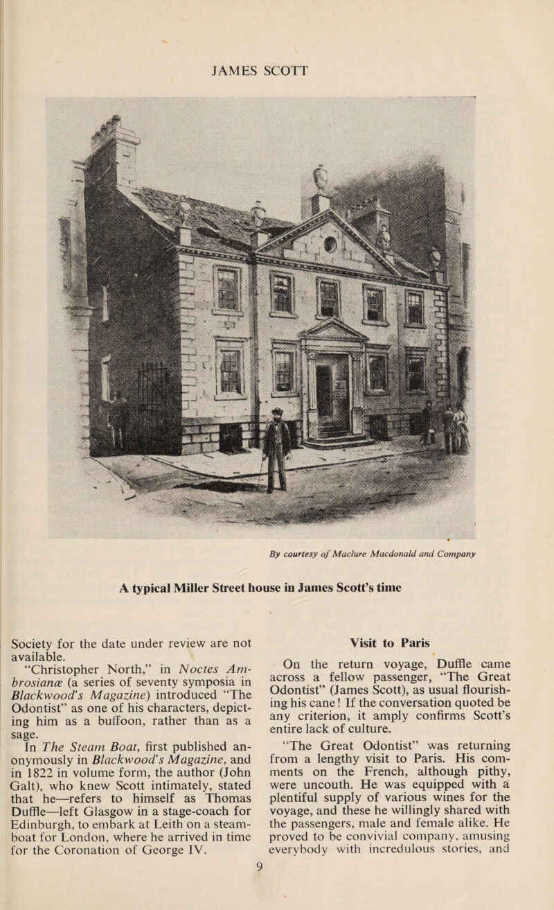 By courtesy of Maclure Macdonald and Company A typical Miller Street house in James Scott’s time Society for the date under review are not available. “Christopher North,” in Nodes Am- brosiance (a series of seventy symposia in Blackwood’s Magazine) introduced “The Odontist” as one of his characters, depict¬ ing him as a buffoon, rather than as a sage. In The Steam Boat, first published an¬ onymously in Blackwood's Magazine, and in 1822 in volume form, the author (John Galt), who knew Scott intimately, stated that he—refers to himself as Thomas Duffle—left Glasgow in a stage-coach for Edinburgh, to embark at Leith on a steam¬ boat for London, where he arrived in time for the Coronation of George IV. Visit to Paris On the return voyage. Duffle came across a fellow passenger, “The Great Odontist” (James Scott), as usual flourish¬ ing his cane! If the conversation quoted be any criterion, it amply confirms Scott’s entire lack of culture. “The Great Odontist” was returning from a lengthy visit to Paris. His com¬ ments on the French, although pithy, were uncouth. He was equipped with a plentiful supply of various wines for the voyage, and these he willingly shared with the passengers, male and female alike. He proved to be convivial company, amusing everybody with incredulous stories, and