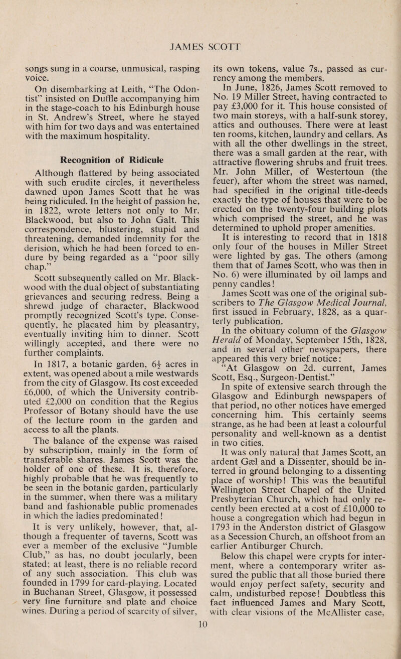 songs sung in a coarse, unmusical, rasping voice. On disembarking at Leith, “The Odon- tist” insisted on Duffle accompanying him in the stage-coach to his Edinburgh house in St. Andrew’s Street, where he stayed with him for two days and was entertained with the maximum hospitality. Recognition of Ridicule Although flattered by being associated with such erudite circles, it nevertheless dawned upon James Scott that he was being ridiculed. In the height of passion he, in 1822, wrote letters not only to Mr. Blackwood, but also to John Galt. This correspondence, blustering, stupid and threatening, demanded indemnity for the derision, which he had been forced to en¬ dure by being regarded as a “poor silly chap.” Scott subsequently called on Mr. Black¬ wood with the dual object of substantiating grievances and securing redress. Being a shrewd judge of character, Blackwood promptly recognized Scott’s type. Conse¬ quently, he placated him by pleasantry, eventually inviting him to dinner. Scott willingly accepted, and there were no further complaints. In 1817, a botanic garden, 6\ acres in extent, was opened about a mile westwards from the city of Glasgow. Its cost exceeded £6,000, of which the University contrib¬ uted £2,000 on condition that the Regius Professor of Botany should have the use of the lecture room in the garden and access to all the plants. The balance of the expense was raised by subscription, mainly in the form of transferable shares. James Scott was the holder of one of these. It is, therefore, highly probable that he was frequently to be seen in the botanic garden, particularly in the summer, when there was a military band and fashionable public promenades in which the ladies predominated! It is very unlikely, however, that, al¬ though a frequenter of taverns, Scott was ever a member of the exclusive “Jumble Club,” as has, no doubt jocularly, been stated; at least, there is no reliable record of any such association. This club was founded in 1799 for card-playing. Located in Buchanan Street, Glasgow, it possessed very fine furniture and plate and choice wines. During a period of scarcity of silver, its own tokens, value 7s., passed as cur¬ rency among the members. In June, 1826, James Scott removed to No. 19 Miller Street, having contracted to pay £3,000 for it. This house consisted of two main storeys, with a half-sunk storey, attics and outhouses. There were at least ten rooms, kitchen, laundry and cellars. As with all the other dwellings in the street, there was a small garden at the rear, with attractive flowering shrubs and fruit trees. Mr. John Miller, of Westertoun (the feuer), after whom the street was named, had specified in the original title-deeds exactly the type of houses that were to be erected on the twenty-four building plots which comprised the street, and he was determined to uphold proper amenities. It is interesting to record that in 1818 only four of the houses in Miller Street were lighted by gas. The others (among them that of James Scott, who was then in No. 6) were illuminated by oil lamps and penny candles! James Scott was one of the original sub¬ scribers to The Glasgow Medical Journal, first issued in February, 1828, as a quar¬ terly publication. In the obituary column of the Glasgow Herald of Monday, September 15th, 1828, and in several other newspapers, there appeared this very brief notice: “At Glasgow on 2d. current, James Scott, Esq., Surgeon-Dentist.” In spite of extensive search through the Glasgow and Edinburgh newspapers of that period, no other notices have emerged concerning him. This certainly seems strange, as he had been at least a colourful personality and well-known as a dentist in two cities. It was only natural that James Scott, an ardent Gael and a Dissenter, should be in¬ terred in ground belonging to a dissenting place of worship! This was the beautiful Wellington Street Chapel of the United Presbyterian Church, which had only re¬ cently been erected at a cost of £10,000 to house a congregation which had begun in 1793 in the Anderston district of Glasgow as a Secession Church, an offshoot from an earlier Antiburger Church. Below this chapel were crypts for inter¬ ment, where a contemporary writer as¬ sured the public that all those buried there would enjoy perfect safety, security and calm, undisturbed repose! Doubtless this fact influenced James and Mary Scott, with clear visions of the McAllister case,