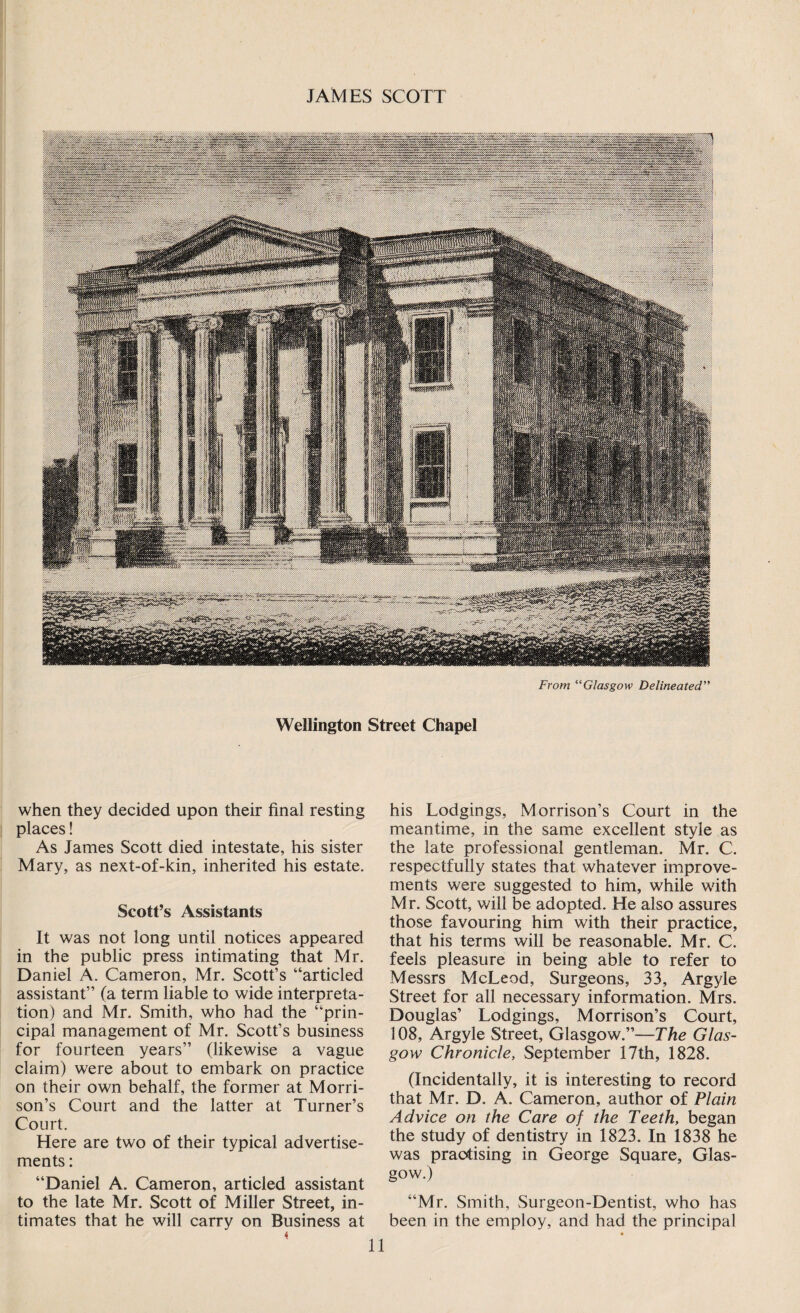From “Glasgow Delineated” Wellington Street Chapel when they decided upon their final resting places! As James Scott died intestate, his sister Mary, as next-of-kin, inherited his estate. Scott’s Assistants It was not long until notices appeared in the public press intimating that Mr. Daniel A. Cameron, Mr. Scott’s “articled assistant” (a term liable to wide interpreta¬ tion) and Mr. Smith, who had the “prin¬ cipal management of Mr. Scott’s business for fourteen years” (likewise a vague claim) were about to embark on practice on their own behalf, the former at Morri¬ son’s Court and the latter at Turner’s Court. Here are two of their typical advertise¬ ments : “Daniel A. Cameron, articled assistant to the late Mr. Scott of Miller Street, in¬ timates that he will carry on Business at his Lodgings, Morrison’s Court in the meantime, in the same excellent style as the late professional gentleman. Mr. C. respectfully states that whatever improve¬ ments were suggested to him, while with Mr. Scott, will be adopted. He also assures those favouring him with their practice, that his terms will be reasonable. Mr. C. feels pleasure in being able to refer to Messrs McLeod, Surgeons, 33, Argyle Street for all necessary information. Mrs. Douglas’ Lodgings, Morrison’s Court, 108, Argyle Street, Glasgow.”—The Glas¬ gow Chronicle, September 17th, 1828. (Incidentally, it is interesting to record that Mr. D. A. Cameron, author of Plain Advice on the Care of the Teeth, began the study of dentistry in 1823. In 1838 he was practising in George Square, Glas¬ gow.) “Mr. Smith, Surgeon-Dentist, who has been in the employ, and had the principal