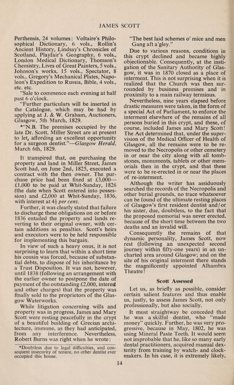 Perthensis, 24 volumes: Voltaire’s Philo¬ sophical Dictionary, 6 vols., Rollin’s Ancient History, Lindsay’s Chronicles of Scotland, Playfair’s Geography, 6 vols., London Medical Dictionary, Thomson’s Chemistry, Lives of Great Painters, 5 vols., Johnson’s works, 15 vols., Spectator, 8 vols., Gregory’s Mechanical Plates, Napo¬ leon’s Expedition to Russia, Bible, 4 vols., etc. etc. “Sale to commence each evening at half past 6 o’clock. “Further particulars will be inserted in the Catalogue, which may be had by applying at J. & W. Graham, Auctioners, Glasgow, 5th March, 1829. *“N.B. The premises occupied by the late Dr. Scott, Miller Street are at present to let, affording an excellent opportunity for a surgeon dentist.”—Glasgow Herald, March 6th, 1829. It transpired that, on purchasing the property and land in Miller Street, James Scott had, on June 2nd, 1825, executed a contract with the then owner. The pur¬ chase price had been fixed at £3,000— £1,000 to be paid at Whit-Sunday, 1826 (the date when Scott entered into posses¬ sion) and £2,000 at Whit-Sunday, 1836, with interest at 4\ per cent. Further, it was clearly stated that failure to discharge these obligations on or before 1836 entailed the property and lands re¬ verting to their original owner, with cer¬ tain additions as penalties. Scott’s heirs and executors were to be held responsible for implementing this bargain. In view of such a heavy onus, it is not surprising to learn that within a short time his cousin was forced, because of substan¬ tial debts, to dispose of his inheritance by a Trust Disposition. It was not, however, until 1838 (following an arrangement with the earlier owner to postpone the date of payment of the outstanding £2,000, interest and other charges) that the property was finally sold to the proprietors of the Glas¬ gow Waterworks. While litigation concerning wills and property was in progress, James and Mary Scott were resting peacefully in the crypt of a beautiful building of Grecian archi¬ tecture, immune, as they had anticipated, from any interference. Nevertheless, Robert Burns was right when he wrote: *Doubtless due to legal difficulties, and con¬ sequent insecurity of tenure, no other dentist ever occupied this house. “The best laid schemes o’ mice and men Gang afta’gley.” Due to various reasons, conditions in this crypt declined and became highly objectionable. Consequently, at the insti¬ gation of the Sanitary Authority of Glas¬ gow, it was in 1870 closed as a place of interment. This is not surprising when it is realized that the Church was then sur¬ rounded by business premises and in proximity to a main railway terminus. Nevertheless, nine years elapsed before drastic measures were taken, in the form of a special Act of Parliament, to enforce the interment elsewhere of the remains of all persons buried in this crypt, and these, of course, included James and Mary Scott! The Act determined that, under the super¬ vision of the Medical Officer of Health of Glasgow, all the remains were to be re¬ moved to the Necropolis or other cemetery in or near the city along with all tomb¬ stones, monuments, tablets or other mem¬ orials then in the crypt, and that these were to be re-erected in or near the places of re-interment. Although the writer has assiduously searched the records of the Necropolis and other burial grounds, no trace whatsoever can be found of the ultimate resting places of Glasgow’s first resident dentist and/or his sister, due, doubtless, to the fact that the proposed memorial was never erected, because of the short time between the two deaths and an invalid will. Consequently the remains of that dynamic personality, James Scott, now rest (following an unexpected second journey within fifty-one years) in an un¬ charted area around Glasgow; and on the site of his original interment there stands the magnificently appointed Alhambra Theatre! Scott Assessed Let us, as briefly as possible, consider certain salient features and thus enable us, justly, to assess James Scott, not only professionally, but also socially. It must straightway be conceded that he was a skilful dentist, who “made money” quickly. Further, he was very pro¬ gressive, because in May, 1802, he was using Mineral Paste Teeth. It would seem not improbable that he, like so many early dental practitioners, acquired manual dex¬ terity from training by watch- and clock- makers. In his case, it is extremely likely,