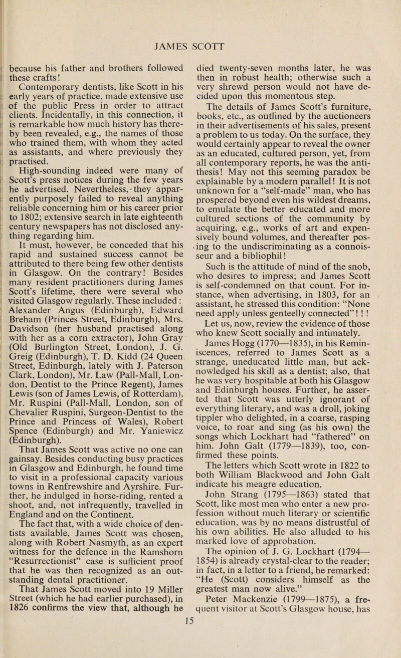 because his father and brothers followed these crafts! Contemporary dentists, like Scott in his early years of practice, made extensive use of the public Press in order to attract clients. Incidentally, in this connection, it is remarkable how much history has there¬ by been revealed, e.g., the names of those who trained them, with whom they acted as assistants, and where previously they practised. High-sounding indeed were many of Scott’s press notices during the few years he advertised. Nevertheless,- they appar¬ ently purposely failed to reveal anything reliable concerning him or his career prior to 1802; extensive search in late eighteenth century newspapers has not disclosed any¬ thing regarding him. It must, however, be conceded that his rapid and sustained success cannot be attributed to there being few other dentists in Glasgow. On the contrary! Besides many resident practitioners during James Scott’s lifetime, there were several who visited Glasgow regularly. These included: Alexander Angus (Edinburgh), Edward Breham (Princes Street, Edinburgh), Mrs. Davidson (her husband practised along with her as a corn extractor), John Gray (Old Burlington Street, London), J. G. Greig (Edinburgh), T. D. Kidd (24 Queen Street, Edinburgh, lately with J. Paterson Clark, London), Mr. Law (Pall-Mall, Lon¬ don, Dentist to the Prince Regent), James Lewis (son of James Lewis, of Rotterdam), Mr. Ruspini (Pall-Mall, London, son of Chevalier Ruspini, Surgeon-Dentist to the Prince and Princess of Wales), Robert Spence (Edinburgh) and Mr. Yaniewicz (Edinburgh). That James Scott was active no one can gainsay. Besides conducting busy practices in Glasgow and Edinburgh, he found time to visit in a professional capacity various towns in Renfrewshire and Ayrshire. Fur¬ ther, he indulged in horse-riding, rented a shoot, and, not infrequently, travelled in England and on the Continent. The fact that, with a wide choice of den¬ tists available, James Scott was chosen, along with Robert Nasmyth, as an expert witness for the defence in the Ramshorn “Resurrectionist” case is sufficient proof that he was then recognized as an out¬ standing dental practitioner. That James Scott moved into 19 Miller Street (which he had earlier purchased), in 1826 confirms the view that, although he died twenty-seven months later, he was then in robust health; otherwise such a very shrewd person would not have de¬ cided upon this momentous step. The details of James Scott’s furniture, books, etc., as outlined by the auctioneers in their advertisements of his sales, present a problem to us today. On the surface, they would certainly appear to reveal the owner as an educated, cultured person, yet, from all contemporary reports, he was the anti¬ thesis! May not this seeming paradox be explainable by a modern parallel! It is not unknown for a “self-made” man, who has prospered beyond even his wildest dreams, to emulate the better educated and more cultured sections of the community by acquiring, e.g., works of art and expen¬ sively bound volumes, and thereafter pos¬ ing to the undiscriminating as a connois¬ seur and a bibliophil! Such is the attitude of mind of the snob, who desires to impress; and James Scott is self-condemned on that count. For in¬ stance, when advertising, in 1803, for an assistant, he stressed this condition: “None need apply unless genteelly connected”! ! ! Let us, now, review the evidence of those who knew Scott socially and intimately. James Hogg (1770—1835), in his Remin¬ iscences, referred to James Scott as a strange, uneducated little man, but ack¬ nowledged his skill as a dentist; also, that he was very hospitable at both his Glasgow and Edinburgh houses. Further, he asser¬ ted that Scott was utterly ignorant of everything literary, and was a droll, joking tippler who delighted, in a coarse, rasping voice, to roar and sing (as his own) the songs which Lockhart had “fathered” on him. John Galt (1779—1839), too, con¬ firmed these points. The letters which Scott wrote in 1822 to both William Blackwood and John Galt indicate his meagre education. John Strang (1795—1863) stated that Scott, like most men who enter a new pro¬ fession without much literary or scientific education, was by no means distrustful of his own abilities. He also alluded to his marked love of approbation. The opinion of J. G. Lockhart (1794— 1854) is already crystal-clear to the reader; in fact, in a letter to a friend, he remarked: “He (Scott) considers himself as the greatest man now alive.” Peter Mackenzie (1799—1875), a fre¬ quent visitor at Scott’s Glasgow house, has