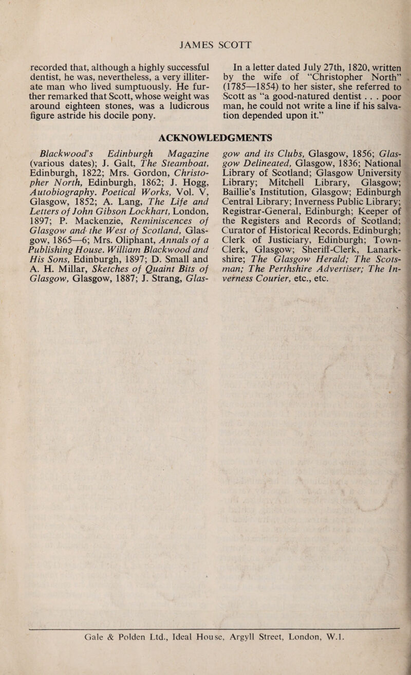 recorded that, although a highly successful dentist, he was, nevertheless, a very illiter¬ ate man who lived sumptuously. He fur¬ ther remarked that Scott, whose weight was around eighteen stones, was a ludicrous figure astride his docile pony. In a letter dated July 27th, 1820, written by the wife of “Christopher North” (1785—1854) to her sister, she referred to Scott as “a good-natured dentist. . . poor man, he could not write a line if his salva¬ tion depended upon it.” ACKNOWLEDGMENTS Blackwood’s Edinburgh Magazine (various dates); J. Galt, The Steamboat, Edinburgh, 1822; Mrs. Gordon, Christo¬ pher North, Edinburgh, 1862; J. Hogg, Autobiography. Poetical Works, Vol. V, Glasgow, 1852; A. Lang, The Life and Letters of John Gibson Lockhart, London, 1897; P. Mackenzie, Reminiscences of Glasgow and■ the West of Scotland, Glas¬ gow, 1865—6; Mrs. Oliphant, Annals of a Publishing House. William Blackwood and His Sons, Edinburgh, 1897; D. Small and A. H. Millar, Sketches of Quaint Bits of Glasgow, Glasgow, 1887; J. Strang, Glas¬ gow and its Clubs, Glasgow, 1856; Glas¬ gow Delineated, Glasgow, 1836; National Library of Scotland; Glasgow University Library; Mitchell Library, Glasgow; Baillie’s Institution, Glasgow; Edinburgh Central Library; Inverness Public Library; Registrar-General, Edinburgh; Keeper of the Registers and Records of Scotland; Curator of Historical Records, Edinburgh; Clerk of Justiciary, Edinburgh; Town- Clerk, Glasgow; Sheriff-Clerk, Lanark¬ shire; The Glasgow Herald; The Scots¬ man; The Perthshire Advertiser; The In¬ verness Courier, etc., etc. Gale & Polden Ltd., Ideal House, Argyll Street, London, W.l.