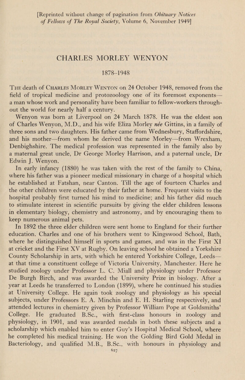 [Reprinted without change of pagination from Obituary Notices of Fellows of The Royal Society, Volume 6, November 1949] CHARLES MORLEY WENYON 1878-1948 The death of Charles Morley Wenyon on 24 October 1948, removed from the field of tropical medicine and protozoology one of its foremost exponents— a man whose work and personality have been familiar to fellow-workers through¬ out the world for nearly half a century. Wenyon was born at Liverpool on 24 March 1878. He was the eldest son of Charles Wenyon, M.D., and his wife Eliza Morley nee Gittins, in a family of three sons and two daughters. His father came from Wednesbury, Staffordshire, and his mother—from whom he derived the name Morley—from Wrexham, Denbighshire. The medical profession was represented in the family also by a maternal great uncle, Dr George Morley Harrison, and a paternal uncle, Dr Edwin J. Wenyon. In early infancy (1880) he was taken with the rest of the family to China, where his father was a pioneer medical missionary in charge of a hospital which he established at Fatshan, near Canton. 'Fill the age of fourteen Charles and the other children were educated by their father at home. Frequent visits to the hospital probably first turned his mind to medicine; and his father did much to stimulate interest in scientific pursuits by giving the elder children lessons in elementary biology, chemistry and astronomy, and by encouraging them to keep numerous animal pets. In 1892 the three elder children were sent home to England for their further education. Charles and one of his brothers went to Kingswood School, Bath, where he distinguished himself in sports and games, and was in the First XI at cricket and the First XV at Rugby. On leaving school he obtained a Yorkshire County Scholarship in arts, with which he entered Yorkshire College, Leeds— at that time a constituent college of Victoria University, Manchester. Here he studied zoology under Professor L. C. Miall and physiology under Professor De Burgh Birch, and was awarded the University Prize in biology. After a year at Leeds he transferred to London (1899), where he continued his studies at University College. He again took zoology and physiology as his special subjects, under Professors E. A. Minchin and E. H. Starling respectively, and attended lectures in chemistry given by Professor William Pope at Goldsmiths’ College. He graduated B.Sc., with first-class honours in zoology and physiology, in 1901, and was awarded medals in both these subjects and a scholarship which enabled him to enter Guy’s Hospital Medical School, where he completed his medical training. He won the Golding Bird Gold Medal in Bacteriology, and qualified M.B., B.Sc., with honours in physiology and