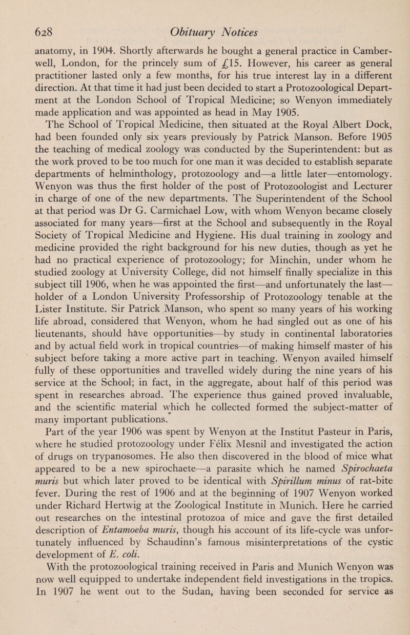 anatomy, in 1904. Shortly afterwards he bought a general practice in Camber¬ well, London, for the princely sum of £15. However, his career as general practitioner lasted only a few months, for his true interest lay in a different direction. At that time it had just been decided to start a Protozoological Depart¬ ment at the London School of Tropical Medicine; so Wenyon immediately made application and was appointed as head in May 1905. The School of Tropical Medicine, then situated at the Royal Albert Dock, had been founded only six years previously by Patrick Manson. Before 1905 the teaching of medical zoology was conducted by the Superintendent: but as the work proved to be too much for one man it was decided to establish separate departments of helminthology, protozoology and—a little later—entomology. Wenyon was thus the first holder of the post of Protozoologist and Lecturer in charge of one of the new departments. The Superintendent of the School at that period was Dr G. Carmichael Low, with whom Wenyon became closely associated for many years—first at the School and subsequently in the Royal Society of Tropical Medicine and Hygiene. His dual training in zoology and medicine provided the right background for his new duties, though as yet he had no practical experience of protozoology; for Minchin, under whom he studied zoology at University College, did not himself finally specialize in this subject till 1906, when he was appointed the first—and unfortunately the last— holder of a London University Professorship of Protozoology tenable at the Lister Institute. Sir Patrick Manson, who spent so many years of his working life abroad, considered that Wenyon, whom he had singled out as one of his lieutenants, should have opportunities—by study in continental laboratories and by actual field work in tropical countries—of making himself master of his subject before taking a more active part in teaching. Wenyon availed himself fully of these opportunities and travelled widely during the nine years of his service at the School; in fact, in the aggregate, about half of this period was spent in researches abroad. The experience thus gained proved invaluable, and the scientific material which he collected formed the subject-matter of many important publications. Part of the year 1906 was spent by Wenyon at the Institut Pasteur in Paris, where he studied protozoology under Felix Mesnil and investigated the action of drugs on trypanosomes. He also then discovered in the blood of mice what appeared to be a new spirochaete—a parasite which he named Spirochaeta muris but which later proved to be identical with Spirillum minus of rat-bite fever. During the rest of 1906 and at the beginning of 1907 Wenyon worked under Richard Hertwig at the Zoological Institute in Munich. Here he carried out researches on the intestinal protozoa of mice and gave the first detailed description of Entamoeba muris, though his account of its life-cycle was unfor¬ tunately influenced by Schaudinn’s famous misinterpretations of the cystic development of E. coli. With the protozoological training received in Paris and Munich Wenyon was now well equipped to undertake independent field investigations in the tropics. In 1907 he went out to the Sudan, having been seconded for service as
