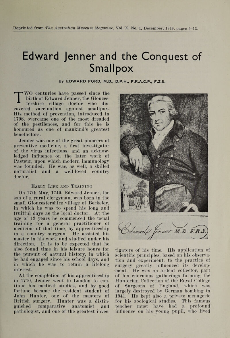 Reprinted from The Australian Museum Magazine, Vol. X, No. 1, December, 1949, pages 9-13. Edward Jenner and the Conquest of Smallpox By EDWARD FORD, M.D., D.P.H., F.R.A.C.P., F.Z.S. TWO centuries have passed since the birth of Edward Jenner, the Glouces¬ tershire village doctor who dis¬ covered vaccination against smallpox. His method of prevention, introduced in 1798, overcame one of the most dreaded of the pestilences, and for this he is honoured as one of mankind’s greatest benefactors. Jenner was one of the great pioneers of preventive medicine, a first investigator of the virus infections, and an acknow¬ ledged influence on the later work of Pasteur, upon which modern immunology Avas founded. He Avas, as well, a skilled naturalist and a well-loved country doctor. Early Life and Training On 17th May, 1749, Edward Jenner, the son of a rural clergyman, Avas born in the small Gloucestershire village of Berkeley, in Avhich he Avas to spend his long and fruitful days as the local doctor. At the age of 13 years he commenced the usual training for a general practitioner of medicine of that time, by apprenticeship to a country surgeon. He assisted his master in his work and studied under his direction. It is to be expected that he also found time in his leisure hours for the pursuit of natural history, in which lie had engaged since his school days, and in Avhich he Avas to retain a lifelong interest. At the completion of his apprenticeship in 1770, Jenner went to London to con¬ tinue his medical studies, and by good fortune became the resident student of John Hunter, one of the masters of British surgery. Hunter Avas a distin¬ guished comparative anatomist and pathologist, and one of the greatest inves¬ tigators of his time. His application of scientific principles, based on his observa¬ tion and experiment, to the practice of surgery greatly influenced its develop¬ ment. He Avas an ardent collector, part of his enormous gatherings forming the Hunterian Collection of the Royal College of Surgeons of England, which Avas largely destroyed by German bombing in 1941. He kept also a private menagerie for his zoological studies. This famous teacher must have had a profound influence on his young pupil, avIio lived