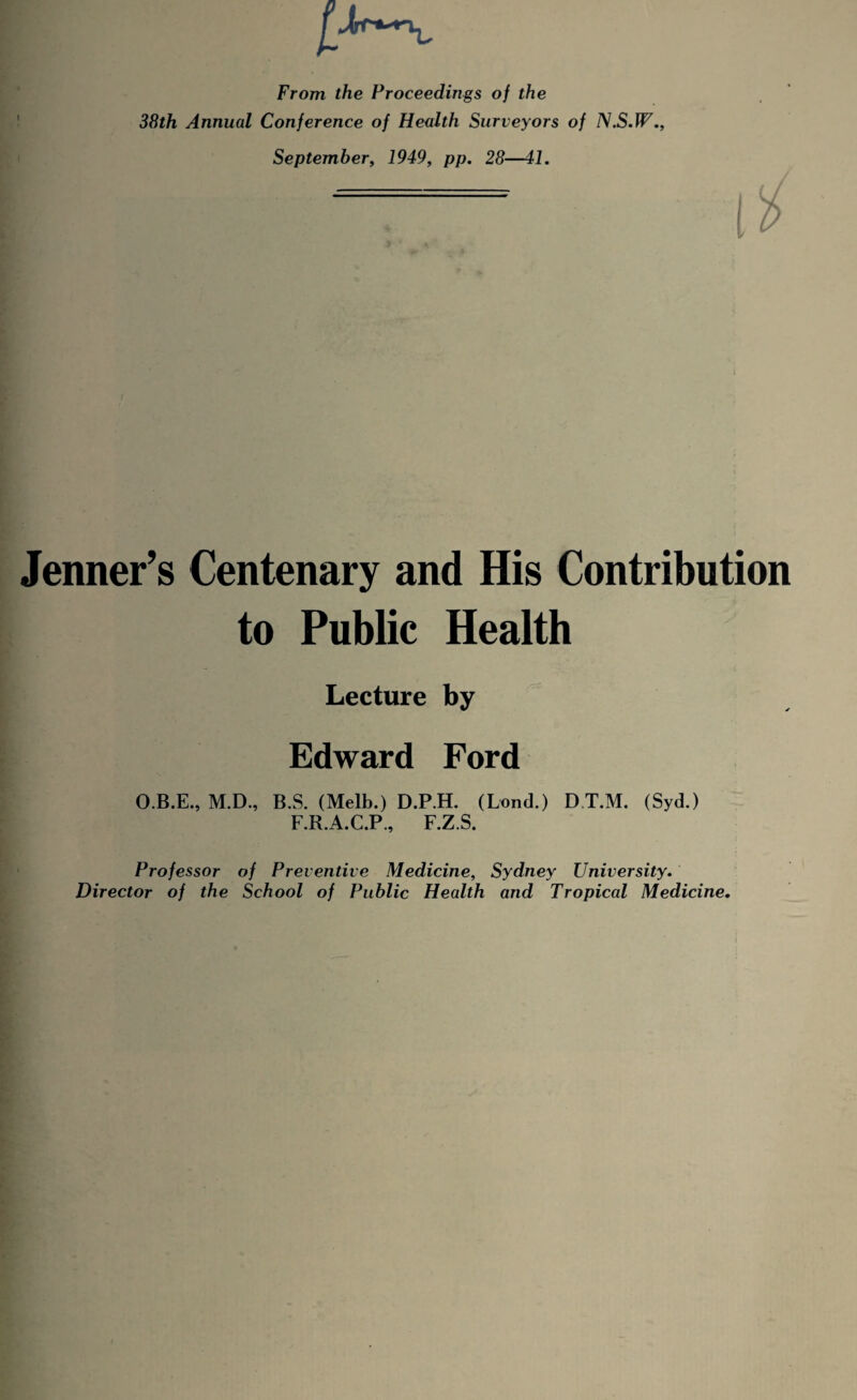 From the Proceedings of the 38th Annual Conference of Health Surveyors of N.S.W., September, 1949, pp. 28—41. Jenner’s Centenary and His Contribution to Public Health Lecture by Edward Ford O.B.E., M.D., B.S. (Melb.) D.P.H. (Lond.) DT.M. (Syd.) F.R.A.C.P., F.Z.S. Professor of Preventive Medicine, Sydney University. Director of the School of Public Health and Tropical Medicine.