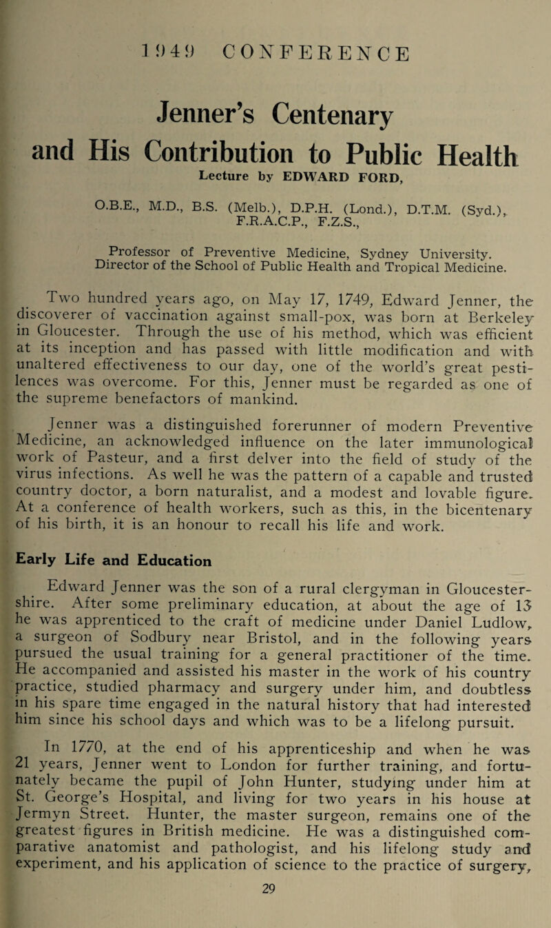 Jenner’s Centenary and His Contribution to Public Health Lecture by EDWARD FORD, O.B.E., M.D., B.S. (Melb.), D.P.H. (Lond.), D.T.M. (Syd.), F.R.A.C.P., F.Z.S., Professor of Preventive Medicine, Sydney University. Director of the School of Public Health and Tropical Medicine. Two hundred years ago, on May 17, 1749, Edward Jenner, the discoverer of vaccination against small-pox, was born at Berkeley in Gloucester. Through the use of his method, which was efficient at its inception and has passed with little modification and with unaltered effectiveness to our day, one of the world’s great pesti¬ lences was overcome. For this, Jenner must be regarded as one of the supreme benefactors of mankind. Jenner was a distinguished forerunner of modern Preventive Medicine, an acknowledged influence on the later immunological work of Pasteur, and a first delver into the field of study of the virus infections. As well he was the pattern of a capable and trusted country doctor, a born naturalist, and a modest and lovable figure. At a conference of health workers, such as this, in the bicentenary of his birth, it is an honour to recall his life and work. __ _ s Early Life and Education Edward Jenner was the son of a rural clergyman in Gloucester¬ shire. After some preliminary education, at about the age of 13 he was apprenticed to the craft of medicine under Daniel Ludlow,, a surgeon of Sodbury near Bristol, and in the following years pursued the usual training for a general practitioner of the time. He accompanied and assisted his master in the work of his country practice, studied pharmacy and surgery under him, and doubtless in his spare time engaged in the natural history that had interested him since his school days and which was to be a lifelong pursuit. In 1770, at the end of his apprenticeship and when he was 21 years, Jenner went to London for further training, and fortu¬ nately became the pupil of John Hunter, studying under him at St. George’s Hospital, and living for two years in his house at Jermyn Street. Hunter, the master surgeon, remains one of the greatest figures in British medicine. He was a distinguished com¬ parative anatomist and pathologist, and his lifelong study and experiment, and his application of science to the practice of surgery,