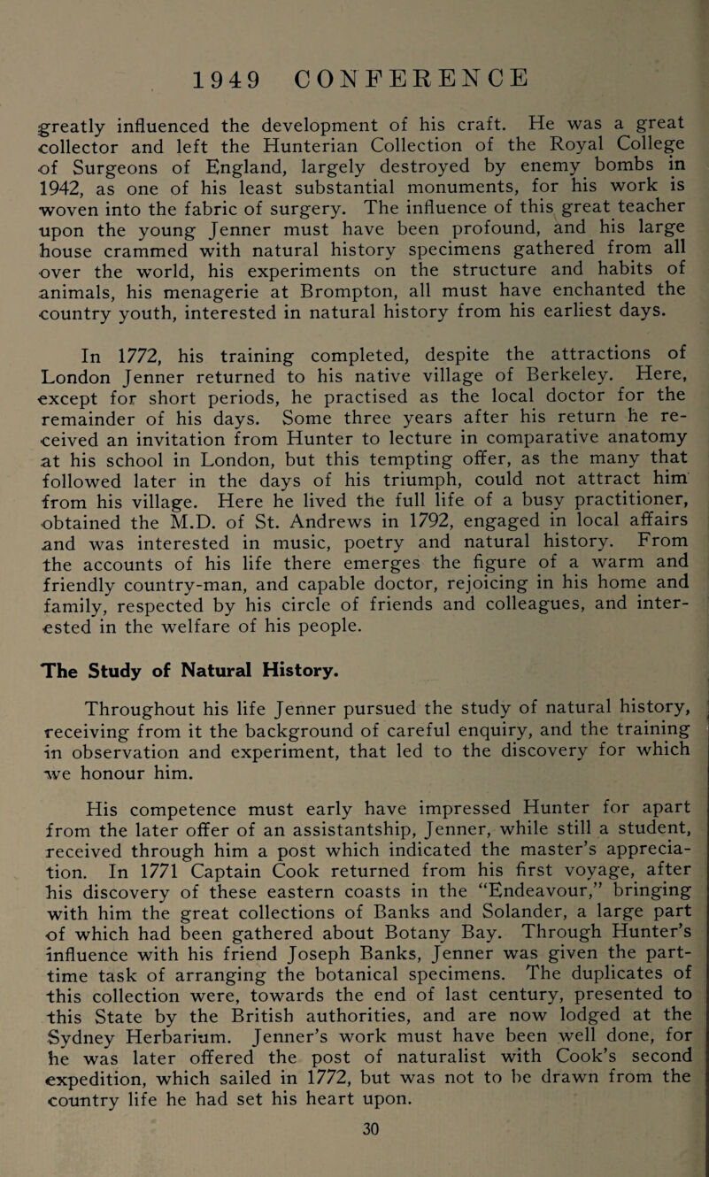 greatly influenced the development of his craft. He was a great collector and left the Hunterian Collection of the Royal College •of Surgeons of England, largely destroyed by enemy bombs in 1942, as one of his least substantial monuments, for his work is woven into the fabric of surgery. The influence of this great teacher upon the young Jenner must have been profound, and his large house crammed with natural history specimens gathered from all over the world, his experiments on the structure and habits of animals, his menagerie at Brompton, all must have enchanted the country youth, interested in natural history from his earliest days. In 1772, his training completed, despite the attractions of London Jenner returned to his native village of Berkeley. Here, except for short periods, he practised as the local doctor for the remainder of his days. Some three years after his return he re¬ ceived an invitation from Hunter to lecture in comparative anatomy at his school in London, but this tempting offer, as the many that followed later in the days of his triumph, could not attract him from his village. Here he lived the full life of a busy practitioner, obtained the M.D. of St. Andrews in 1792, engaged in local affairs and was interested in music, poetry and natural history. From the accounts of his life there emerges the figure of a warm and friendly country-man, and capable doctor, rejoicing in his home and family, respected by his circle of friends and colleagues, and inter¬ ested in the welfare of his people. The Study of Natural History. Throughout his life Jenner pursued the study of natural history, receiving from it the background of careful enquiry, and the training in observation and experiment, that led to the discovery for which we honour him. His competence must early have impressed Hunter for apart from the later offer of an assistantship, Jenner, while still a student, received through him a post which indicated the master’s apprecia¬ tion. In 1771 Captain Cook returned from his first voyage, after his discovery of these eastern coasts in the “Endeavour,” bringing with him the great collections of Banks and Solander, a large part of which had been gathered about Botany Bay. Through Hunter’s influence with his friend Joseph Banks, Jenner was given the part- time task of arranging the botanical specimens. The duplicates of this collection were, towards the end of last century, presented to this State by the British authorities, and are now lodged at the Sydney Herbarium. Jenner’s work must have been well done, for he was later offered the post of naturalist with Cook’s second expedition, which sailed in 1772, but was not to be drawn from the country life he had set his heart upon.