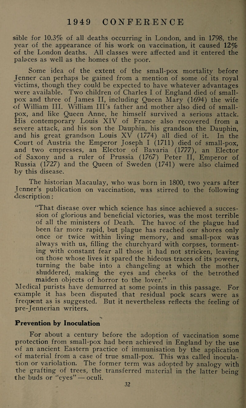 sible for 10.3% of all deaths occurring in London, and in 1798, the year of the appearance of his work on vaccination, it caused 12% of the London deaths. All classes were affected and it entered the palaces as well as the homes of the poor. Some idea of the extent of the small-pox mortality before Jenner can perhaps be gained from a mention of some of its royal victims, though they could be expected to have whatever advantages were available. Two children of Charles I of England died of small¬ pox and three of James II, including Queen Mary (1694) the wife of William III. William Ill’s father and mother also died of small¬ pox, and like Queen Anne, he himself survived a serious attack. His contemporary Louis XIV of France also recovered from a severe attack, and his son the Dauphin, his grandson the Dauphin, and his great grandson Louis XV (1774) all died of it. In the Court of Austria the Emperor Joseph I (1711) died of small-pox, and two empresses, an Elector of Bavaria (1777), an Elector of Saxony and a ruler of Prussia (1767) Peter II, Emperor of Russia (1727) and the Queen of Sweden (1741) were also claimed by this disease. The historian Macaulay, who was born in 1800, two years after Tenner’s publication on vaccination, was stirred to the following description : “That disease over which science has since achieved a succes¬ sion of glorious and beneficial victories, was the most terrible of all the ministers of Death. The havoc of the plague had been far more rapid, but plague has reached our shores only once or twice within living memory, and small-pox was always with us, filling the churchyard with corpses, torment¬ ing with constant fear all those it had not stricken, leaving on those whose lives it spared the hideous traces of its powers, turning the babe into a changeling at which the mother shuddered, making the eyes and cheeks of the betrothed maiden objects of horror to the lover.” Medical purists have demurred at some points in this passage. For example it has been disputed that residual pock scars were as frequent as is suggested. But it nevertheless reflects the feeling of pre-Jennerian writers. ■>* Prevention by Inoculation For about a century before the adoption of vaccination some protection from small-pox had been achieved in England by the use <ff an ancient Eastern practice of immunisation by the application •of material from a case of true small-pox. This was called inocula¬ tion or variolation. The former term was adopted by analogy with the grafting of trees, the transferred material in the latter being the buds or “eyes” — oculi.