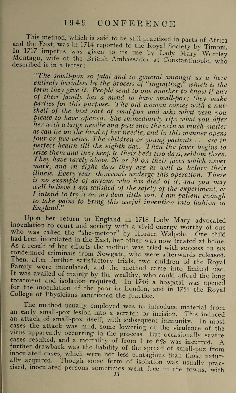 This method, which is said to be still practised in parts of Africa ^ East> was in 1714 reported to the Royal Society by Timoni. In 1717 impetus was given to its use by Lady Mary Wortlev Montagu, wife of the British Ambassador at Constantinople who described it in a letter: ' The small-pox so fatal and so general amongst us is here entirely harmless hy the process of ingrafting/’ which is the term they give it. People send to one another to know if any of their family has a mind to have small-pox; they make parties for this purpose. The old woman comes with a nut¬ shell of the best sort of smal-pox and asks what vein you please to have opened. She immediately rips what you offer her with a large needle and puts into the vein as much matter as can lie on the head of her needle, and in this manner opens four or five veins. The children or young patients . . . are in perfect health till the eighth day. Then the fever begins to seize them and they keep to their beds two days, seldom three. They have rarely above 20 or 30 on their faces which never mark, and in eight days they are as well as before their illness. Every year thousands undergo this operation. There is no example of anyone who has died of it, and you may well believe 1 am satisfied of the safety of the experiment, as I intend to try it on my dear little son. I am patient enough to take pains to bring this useful invention into fashion in England.” . Upon her return to England in 1718 Lady Mary advocated inoculation to court and society with a vivid energy worthy of one who was called the. “she-meteor” by Horace Walpole. One child had been inoculated in the East, her other was now treated at home. As a result of her efforts the method was tried with success on six condemned criminals from Newgate, who were afterwards released. Then, after further satisfactory trials, two children of the Royal Family were inoculated, and the method came into limited use. It was availed of mainly by the wealthy, who could afford the long treatment and isolation required. In 1746 a hospital was opened for the inoculation of the poor in London, and in 1754 the Royal College of Physicians sanctioned the practice. The method usually employed was to introduce material from an early small-pox lesion into a scratch or incision. This induced an attack of small-pox itself, with subsequent immunity. In most cases the attack was mild, some lowering of the virulence of the virus apparently occurring in the process. But occasionally severe cases resulted, and a mortality of from 1 to 6% was incurred. A further drawback was the liability of the spread of small-pox from inoculated cases, which were not less contagious than those natur¬ ally acquired. Though some form of isolation was usually prac¬ tised, inoculated persons sometimes went free in the towns, with