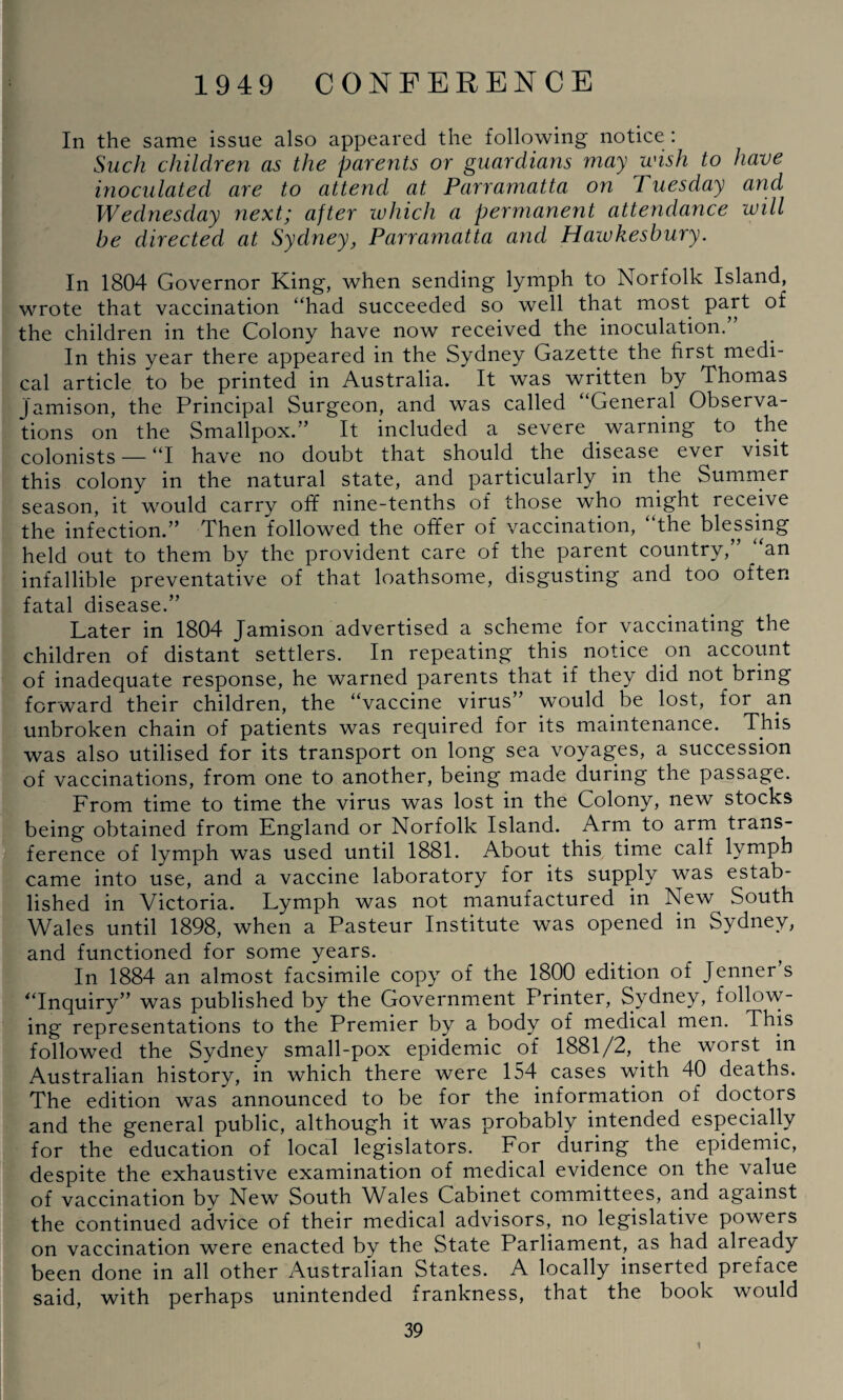 In the same issue also appeared the following notice : Such children as the parents or guardians may wish to have inoculated are to attend at Parramatta on Tuesday and Wednesday next; after which a permanent attendance will be directed at Sydney, Parramatta and Hawkesbury. In 1804 Governor King, when sending lymph to Norfolk Island, wrote that vaccination “had succeeded so well that most part of the children in the Colony have now received the inoculation.” In this year there appeared in the Sydney Gazette the first medi¬ cal article to be printed in Australia. It was written by Thomas Jamison, the Principal Surgeon, and was called “General Observa¬ tions on the Smallpox.” It included a severe warning to the colonists — “I have no doubt that should the disease ever visit this colony in the natural state, and particularly in the Summer season, it would carry off nine-tenths of those who might receive the infection.” Then followed the offer of vaccination, the blessing held out to them by the provident care of the parent country,” ‘an infallible preventative of that loathsome, disgusting and too often fatal disease.” Later in 1804 Jamison advertised a scheme for vaccinating the children of distant settlers. In repeating this notice on account of inadequate response, he warned parents that if they did not bring forward their children, the “vaccine virus” would be lost, for an unbroken chain of patients was required for its maintenance. This was also utilised for its transport on long sea voyages, a succession of vaccinations, from one to another, being made during the passage. From time to time the virus was lost in the Colony, new stocks being obtained from England or Norfolk Island. Arm to arm trans¬ ference of lymph was used until 1881. About this time calf lymph came into use, and a vaccine laboratory for its supply was estab¬ lished in Victoria. Lymph was not manufactured in New South Wales until 1898, when a Pasteur Institute was opened in Sydney, and functioned for some years. In 1884 an almost facsimile copy of the 1800 edition of Jenner s “Inquiry” was published by the Government Printer, Sydney, follow¬ ing representations to the Premier by a body of medical men. This followed the Sydney small-pox epidemic of 1881/2, the worst in Australian history, in which there were 154 cases with 40 deaths. The edition was announced to be for the information of doctors and the general public, although it was probably intended especially for the education of local legislators. For during the epidemic, despite the exhaustive examination of medical evidence on the value of vaccination bv New South Wales Cabinet committees, and against the continued advice of their medical advisors, no legislative powers on vaccination were enacted by the State Parliament, as had already been done in all other Australian States. A locally inserted preface said, with perhaps unintended frankness, that the book would 39