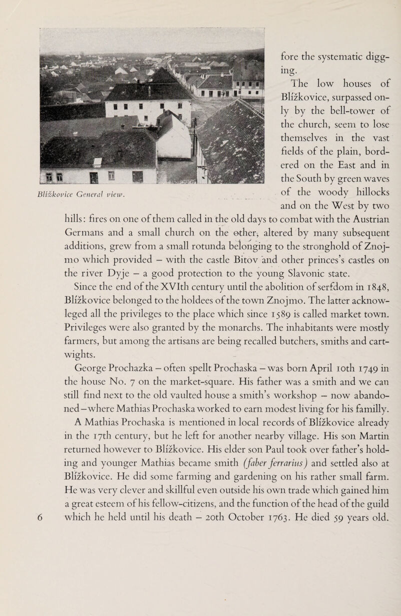 fore the systematic digg¬ ing. Blizkovice General view. The low houses of Blizkovice, surpassed on¬ ly by the bell-tower of the church, seem to lose themselves in the vast fields of the plain, bord¬ ered on the East and in the South by green waves of the woody hillocks and on the West by two hills: fires on one of them called in the old days to combat with the Austrian Germans and a small church on the other, altered by many subsequent additions, grew from a small rotunda belonging to the stronghold of Znoj- mo which provided - with the castle Bitov and other princes’s castles on the river Dyje — a good protection to the young Slavonic state. Since the end of the XVIth century until the abolition of serfdom in 1848, Blizkovice belonged to the holdees of the town Znojmo. The latter acknow- leged all the privileges to the place which since 1589 is called market town. Privileges were also granted by the monarchs. The inhabitants were mostly farmers, but among the artisans are being recalled butchers, smiths and cart- wights. George Prochazka - often spellt Prochaska - was born April 10th 1749 in the house No. 7 on the market-square. His father was a smith and we can still find next to the old vaulted house a smith’s workshop — now abando¬ ned-where Mathias Prochaska worked to earn modest living for his familly. A Mathias Prochaska is mentioned in local records of Blizkovice already in the 17th century, but he left for another nearby village. His son Martin returned however to Blizkovice. His elder son Paul took over father’s hold¬ ing and younger Mathias became smith (faber ferrarius) and settled also at Blizkovice. He did some farming and gardening on his rather small farm. He was very clever and skillful even outside his own trade which gained him a great esteem of his fellow-citizens, and the function of the head of the guild