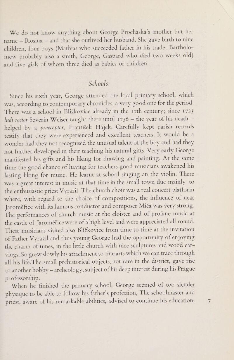 We do not know anything about George Prochaska s mother but her name - Rosina - and that she outlived her husband. She gave birth to nine children, four boys (Mathias who succeeded father in his trade, Bartholo¬ mew probably also a smith, George, Gaspard who died two weeks old) and five girls of whom three died as babies or children. Schools. Since his sixth year, George attended the local primary school, which was, according to contemporary chronicles, a very good one for the period. There was a school in Blizkovice already in the 17th century; since 1723 ludi rector Severin Weiser taught there until 1756 - the year of his death - helped by a praeceptor, Frantisek Hajek. Carefully kept parish records testify that they were experienced and excellent teachers. It would be a wonder had they not recognised the unusual talent of the boy and had they not further developed in their teaching his natural gifts. Very early George manifested his gifts and his liking for drawing and painting. At the same time the good chance of having for teachers good musicians awakened his lasting liking for music. He learnt at school singing an the violin. There was a great interest in music at that time in the small town due mainly to the enthusiastic priest Vyrazil. The church choir was a real concert platform where, with regard to the choice of compositions, the influence of near Jaromerice with its famous conductor and composer Mica was very strong. The perfomances of church music at the cloister and of profane music at the castle of Jaromerice were of a high level and were appreciated all round. These musicians visited also Blizkovice from time to time at the invitation of Father Vyrazil and thus young George had the opportunity of enjoying the charm of tunes, in the little church with nice sculptures and wood car¬ vings. So grew slowly his attachment to fine arts which we can trace through all his life.The small prehistorical objects, not rare in the district, gave rise to another hobby - archeology, subject of his deep interest during his Prague professorship. When he finished the primary school, George seemed of too slender physique to be able to follow his father’s profession, The schoolmaster and priest, aware of his remarkable abilities, advised to continue his education.