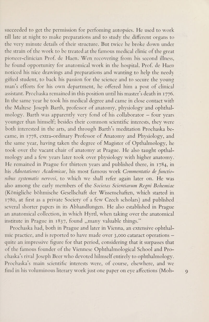 succeeded to get the permission for perfoming autopsies. He used to work till late at night to make preparations and to study the different organs to the very minute details of their structure. But twice he broke down under the strain of the work to be treated at the famous medical clinic of the great pioneer-clinician Prof, de Haen. Wen recovering from his second illness, he found opportunity for anatomical work in the hospital. Prof, de Haen noticed his nice drawings and preparations and wanting to help the needy gifted student, to back his passion for the science and to secure the young man’s efforts for his own department, he offered him a post of clinical assistant. Prochaska remained in this position until his master’s death in 1776. In the same year he took his medical degree and came in close contact with the Maltese Joseph Barth, professor of anatomy, physiology and ophthal¬ mology. Barth was apparently very fond of his collaborator — four years younger than himself; besides their common scientific interests, they were both interested in the arts, and through Barth’s meditation Prochaska be¬ came, in 1778, extra-ordinary Professor of Anatomy and Physiology, and the same year, having taken the degree of Magister of Opthalmology, he took over the vacant chair of anatomy at Prague. He also taught opthal¬ mology and a few years later took over physiology with higher anatomy. He remained in Prague for thirteen years and published there, in 1784, in his Adnotationes Academicae, his most famous work Commentatio de functio- nihus systematis nervosi, to which we shall refer again later on. He was also among the early members of the Societas Scientiarum Regni Bohemiae (Konigliche bohmische Gesellschaft der Wissenschaften, which started in 1780, at first as a private Society of a few Czech scholars) and published several shorter papers in its Abhandlungen. He also established in Prague an anatomical collection, in which Hyrtl, when taking over the anatomical institute in Prague in 1837, found „many valuable things/4 Prochaska had, both in Prague and later in Vienna, an extensive ophthal¬ mic practice, and is reported to have made over 3,000 cataract operations — quite an impressive figure for that period, considering that it surpasses that of the famous founder of the Viennese Ophthalmological School and Pro- chaska’s rival Joseph Beer who devoted hilmself entirely to ophthalmology. Prochaska’s main scientific interests were, of course, elsewhere, and we