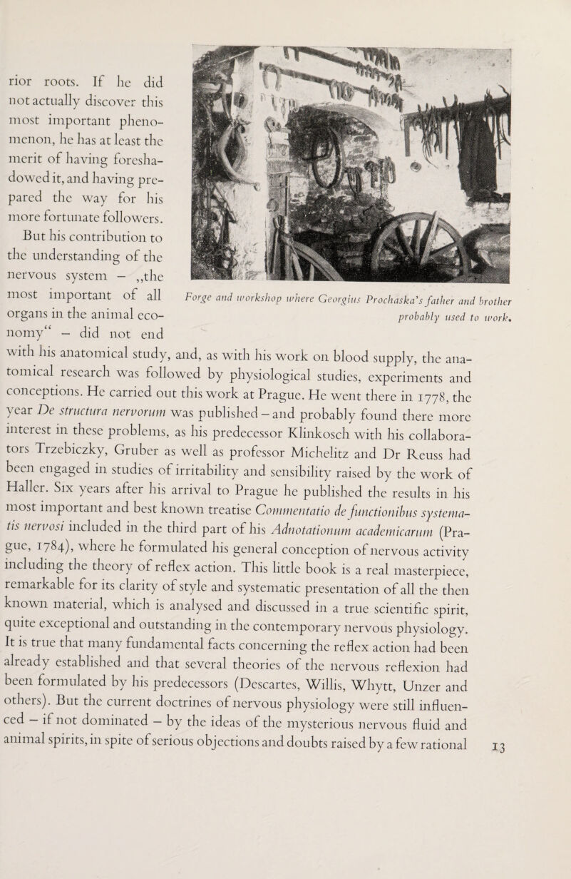 rior roots. If lie did not actually discover this most important pheno¬ menon, he has at least the merit of having foresha¬ dowed it, and having pre¬ pared the way for his more fortunate followers. But his contribution to the understanding of the nervous system - ,,the most important of all organs in the animal eco¬ nomy - did not end with his anatomical study, and, as with Ins work on blood supply, the ana¬ tomical research was followed by physiological studies, experiments and conceptions. He carried out this work at Prague. He went there in 1778, the year De structure! nervorum was published - and probably found there more interest in these problems, as his predecessor Klinkosch with his collabora¬ tors Trzebiczky, Gruber as well as professor Michelitz and Dr Reuss had been engaged in studies of irritability and sensibility raised by the work of Haller. Six years after his arrival to Prague lie published the results in his most important and best known treatise Commentatio de functionibus systema- tis nervosi included in the third part of his Adnotationum academicarum (Pra¬ gue, 1784), where lie formulated his general conception of nervous activity including the theory of reflex action. This little book is a real masterpiece, remarkable for its clarity of style and systematic presentation of all the then known material, which is analysed and discussed in a true scientific spirit, quite exceptional and outstanding 111 the contemporary nervous physiology. It is true that many fundamental facts concerning the reflex action had been already established and that several theories of tlie nervous reflexion had been formulated by his predecessors (Descartes, Willis, Whytt, Unzer and others). But the current doctrines of nervous physiology were still influen¬ ced — if not dominated — by the ideas of the mysterious nervous fluid and animal spirits, in spite of serious objections and doubts raised by a few rational