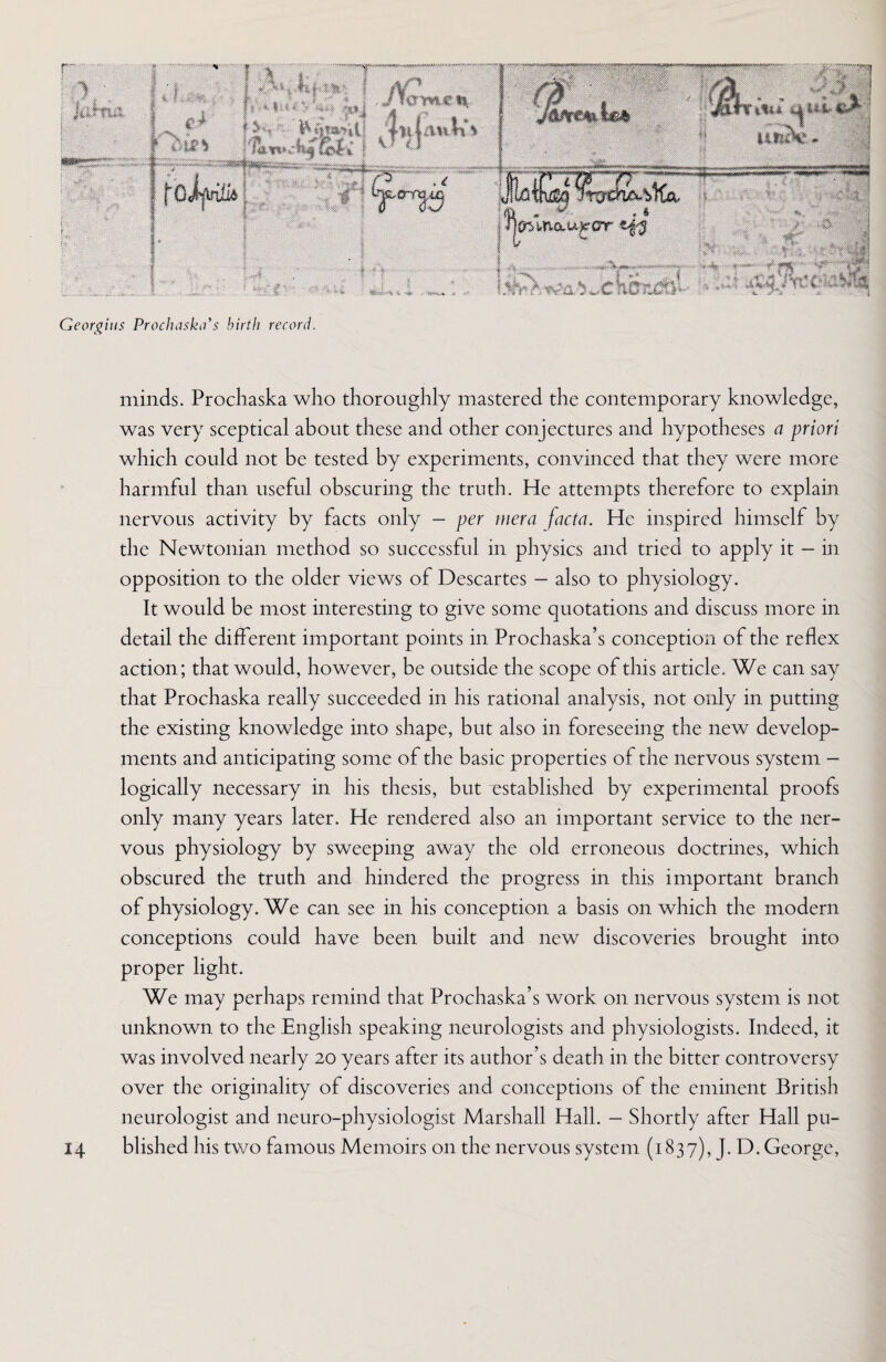 Georgius Prochaska's birth record. minds. Prochaska who thoroughly mastered the contemporary knowledge, was very sceptical about these and other conjectures and hypotheses a priori which could not be tested by experiments, convinced that they were more harmful than useful obscuring the truth. He attempts therefore to explain nervous activity by facts only - per mera facta. He inspired himself by the Newtonian method so successful in physics and tried to apply it — in opposition to the older views of Descartes - also to physiology. It would be most interesting to give some quotations and discuss more in detail the different important points in Prochaska’s conception of the reflex action; that would, however, be outside the scope of this article. We can say that Prochaska really succeeded in his rational analysis, not only in putting the existing knowledge into shape, but also in foreseeing the new develop¬ ments and anticipating some of the basic properties of the nervous system - logically necessary in his thesis, but established by experimental proofs only many years later. He rendered also an important service to the ner¬ vous physiology by sweeping away the old erroneous doctrines, which obscured the truth and hindered the progress in this important branch of physiology. We can see in his conception a basis on which the modern conceptions could have been built and new discoveries brought into proper light. We may perhaps remind that Prochaska’s work on nervous system is not unknown to the English speaking neurologists and physiologists. Indeed, it was involved nearly 20 years after its author’s death in the bitter controversy over the originality of discoveries and conceptions of the eminent British neurologist and neuro-physiologist Marshall Hall. - Shortly after Hall pu-