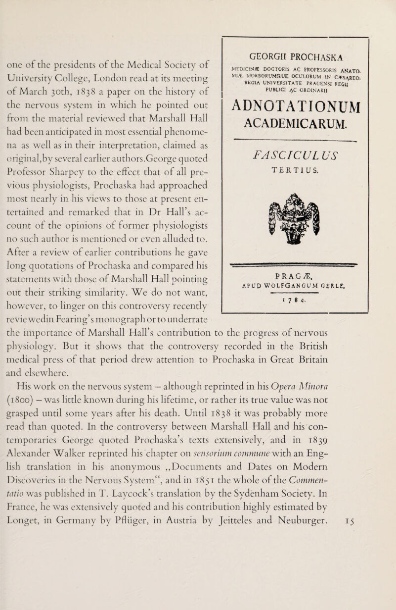 FASCICUL US T £ R T I U S. P R A G APUD WOLFGANGUM gerle, one of the presidents of the Medical Society of University College, London read at its meeting of March 30th, 1838 a paper on the history of the nervous system in which he pointed out from the material reviewed that Marshall Hall had been anticipated in most essential phenome¬ na as well as in their interpretation, claimed as original,by several earlier authors.George quoted Professor Sharpcy to the effect that of all pre¬ vious physiologists, Prochaska had approached most nearly in his views to those at present en¬ tertained and remarked that in Dr Hall’s ac¬ count of the opinions of former physiologists no such author is mentioned or even alluded to. After a review of earlier contributions he gave long quotations of Prochaska and compared his statements with those of Marshall Hall pointing out their striking similarity. We do not want, however, to linger on this controversy recently revie wedin Fearing’s monograph or to underrate the importance of Marshall Hall’s contribution to the progress of nervous physiology. But it shows that the controversy recorded in the British medical press of that period drew attention to Prochaska in Great Britain and elsewhere. His work on the nervous system — although reprinted in his Opera Minora (1800) - was little known during his lifetime, or rather its true value was not grasped until some years after his death. Until 1838 it was probably more read than quoted. In the controversy between Marshall Hall and his con¬ temporaries George quoted Prochaska’s texts extensively, and in 1839 Alexander Walker reprinted his chapter on sensorium commune with an Eng¬ lish translation in his anonymous ,,Documents and Dates on Modern Discoveries in the Nervous System'‘, and in 1851 the whole of the Commen- tatio was published in T. Laycock’s translation by the Sydenham Society. In France, he was extensively quoted and his contribution highly estimated by Longet, in Germany by Pfliiger, in Austria by Jeitteles and Neuburger. GEORGII PROCHASKA MFDiClN/E DOCTORIS AC TROFESSORIS ANATO. Ml/E MOKBORUMQUE OCULORUM IN OES/\REO. REGIA UNIVERSITATE PRACENSI REGU PUBLICI AC ORDINAKII ADNOTATIONUM ACADEMICARUM. 1784. U
