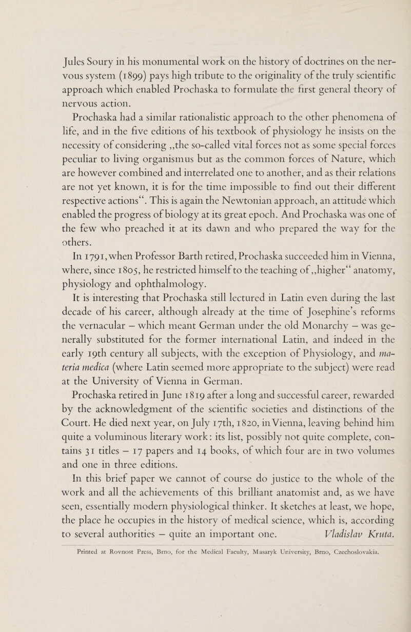 Jules Soury in his monumental work on the history of doctrines on the ner¬ vous system (1899) pays high tribute to the originality of the truly scientific approach which enabled Prochaska to formulate the first general theory of nervous action. Prochaska had a similar rationalistic approach to the other phenomena of life, and in the five editions of his textbook of physiology he insists on the necessity of considering ,,the so-called vital forces not as some special forces peculiar to living organismus but as the common forces of Nature, which are however combined and interrelated one to another, and as their relations are not yet known, it is for the time impossible to find out their different respective actions^. This is again the Newtonian approach, an attitude which enabled the progress of biology at its great epoch. And Prochaska was one of the few who preached it at its dawn and who prepared the way for the others. In 1791, when Professor Barth retired, Prochaska succeeded him in Vienna, where, since 1805, he restricted himself to the teaching of,, higher4 ‘ anatomy, physiology and ophthalmology. It is interesting that Prochaska still lectured in Latin even during the last decade of his career, although already at the time of Josephine’s reforms the vernacular - which meant German under the old Monarchy - was ge¬ nerally substituted for the former international Latin, and indeed in the early 19th century all subjects, with the exception of Physiology, and ma¬ teria medica (where Latin seemed more appropriate to the subject) were read at the University of Vienna in German. Prochaska retired in June 1819 after a long and successful career, rewarded by the acknowledgment of the scientific societies and distinctions of the Court. He died next year, on July 17th, 1820, in Vienna, leaving behind him quite a voluminous literary work: its list, possibly not quite complete, con¬ tains 31 titles — 17 papers and 14 books, of which four are in two volumes and one in three editions. In this brief paper we cannot of course do justice to the whole of the work and all the achievements of this brilliant anatomist and, as we have seen, essentially modern physiological thinker. It sketches at least, we hope, the place he occupies in the history of medical science, which is, according to several authorities - quite an important one. Vladislav Kruta. Printed at Rovnost Press, Brno, for the Medical Faculty, Masaryk University, Brno, Czechoslovakia.