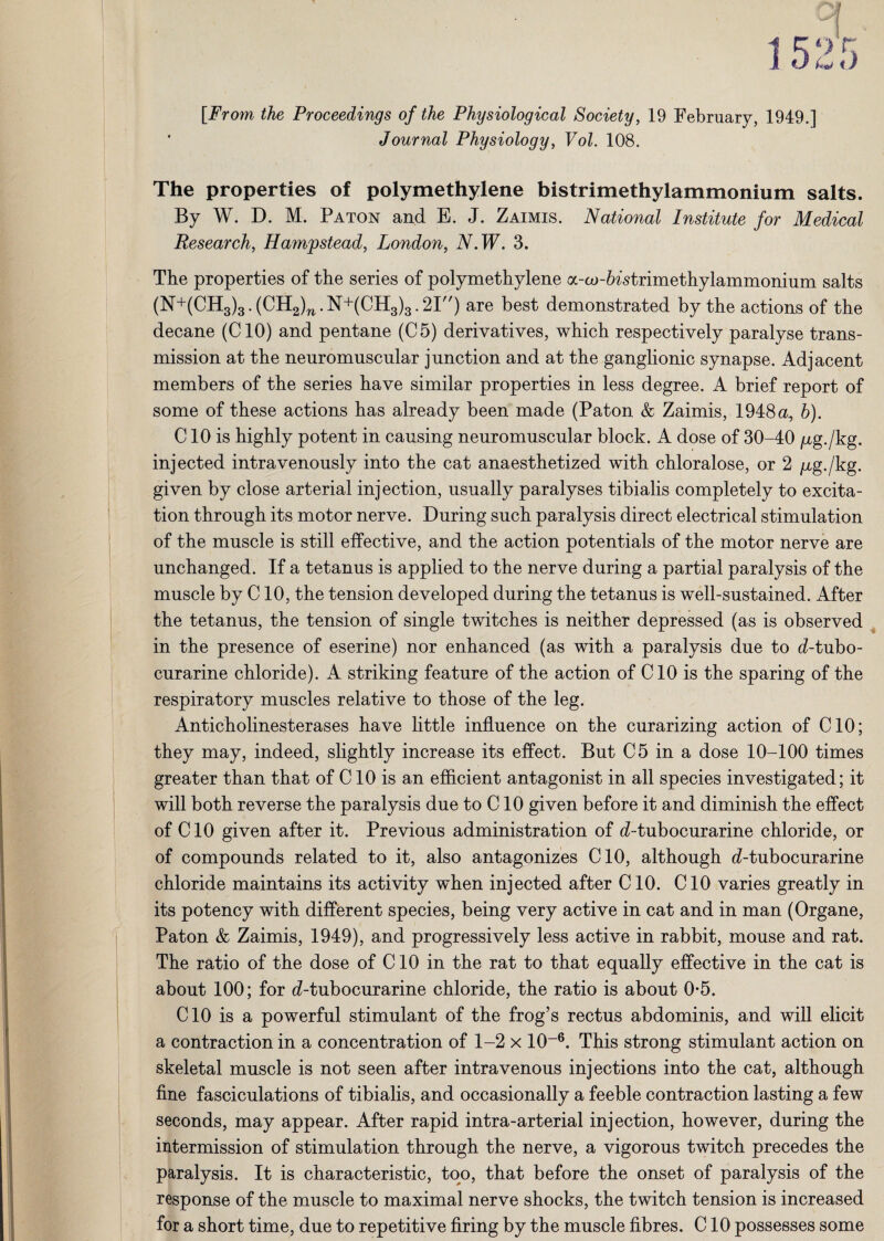 [From the Proceedings of the Physiological Society, 19 February, 1949.] * Journal Physiology, Vol. 108. The properties of polymethylene bistrimethylammonium salts. By W. D. M. Paton and E. J. Zaimis. National Institute for Medical Research, Hampstead, London, N.W. 3. The properties of the series of polymethylene a-aj-6istrimethylammonium salts (N+(CH3)3.(CH2)n.N+(CH3)3.2I) are best demonstrated by the actions of the decane (CIO) and pentane (C5) derivatives, which respectively paralyse trans¬ mission at the neuromuscular junction and at the ganglionic synapse. Adjacent members of the series have similar properties in less degree. A brief report of some of these actions has already been made (Paton & Zaimis, 1948 a, b). C10 is highly potent in causing neuromuscular block. A dose of 30-40 jug./kg. injected intravenously into the cat anaesthetized with chloralose, or 2 /xg./kg. given by close arterial injection, usually paralyses tibialis completely to excita¬ tion through its motor nerve. During such paralysis direct electrical stimulation of the muscle is still effective, and the action potentials of the motor nerve are unchanged. If a tetanus is applied to the nerve during a partial paralysis of the muscle by C10, the tension developed during the tetanus is well-sustained. After the tetanus, the tension of single twitches is neither depressed (as is observed in the presence of eserine) nor enhanced (as with a paralysis due to d-tubo- curarine chloride). A striking feature of the action of CIO is the sparing of the respiratory muscles relative to those of the leg. Anticholinesterases have little influence on the curarizing action of CIO; they may, indeed, slightly increase its effect. But C5 in a dose 10-100 times greater than that of C10 is an efficient antagonist in all species investigated; it will both reverse the paralysis due to C10 given before it and diminish the effect of CIO given after it. Previous administration of d-tubocurarine chloride, or of compounds related to it, also antagonizes CIO, although d-tubocurarine chloride maintains its activity when injected after C10. CIO varies greatly in its potency with different species, being very active in cat and in man (Organe, Paton & Zaimis, 1949), and progressively less active in rabbit, mouse and rat. The ratio of the dose of CIO in the rat to that equally effective in the cat is about 100; for d-tubocurarine chloride, the ratio is about 0*5. CIO is a powerful stimulant of the frog’s rectus abdominis, and will elicit a contraction in a concentration of 1-2 x 10-6. This strong stimulant action on skeletal muscle is not seen after intravenous injections into the cat, although fine fasciculations of tibialis, and occasionally a feeble contraction lasting a few seconds, may appear. After rapid intra-arterial injection, however, during the intermission of stimulation through the nerve, a vigorous twitch precedes the paralysis. It is characteristic, too, that before the onset of paralysis of the response of the muscle to maximal nerve shocks, the twitch tension is increased for a short time, due to repetitive firing by the muscle fibres. CIO possesses some