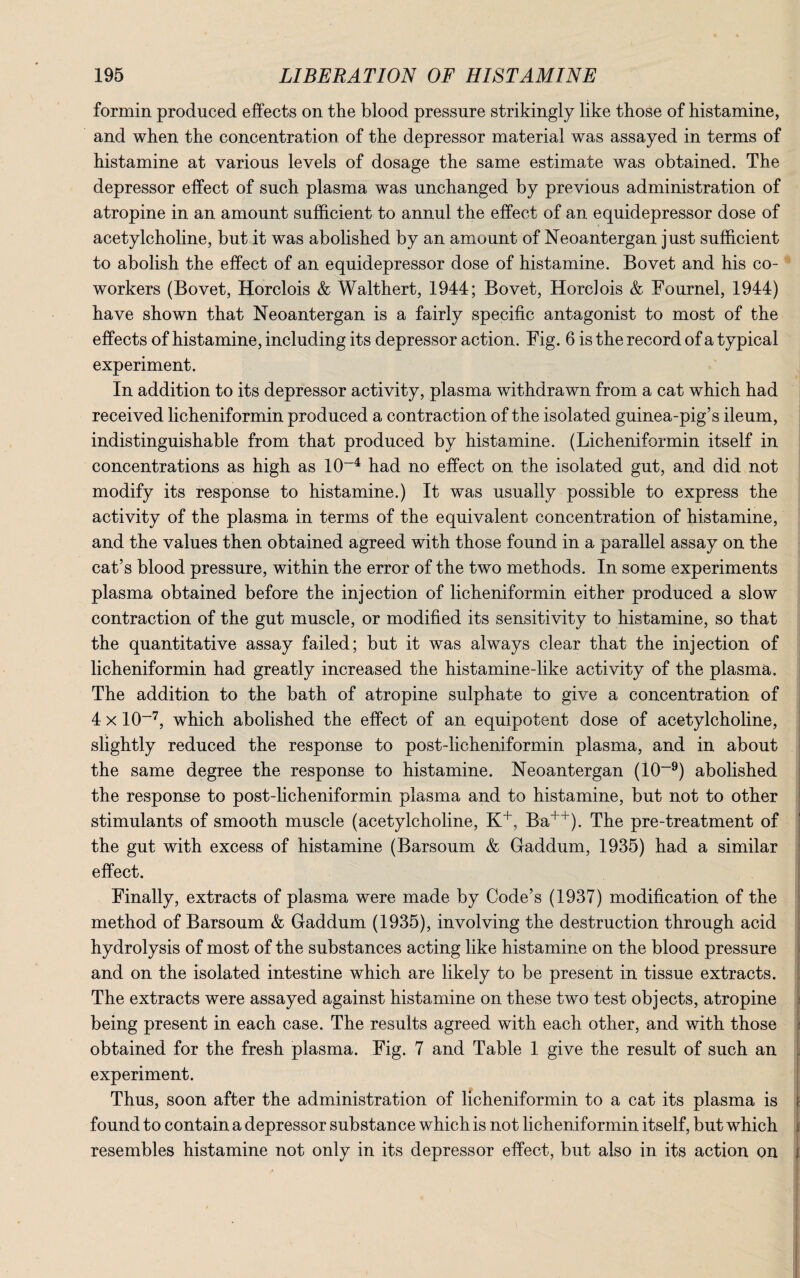 formin produced effects on the blood pressure strikingly like those of histamine, and when the concentration of the depressor material was assayed in terms of histamine at various levels of dosage the same estimate was obtained. The depressor effect of such plasma was unchanged by previous administration of atropine in an amount sufficient to annul the effect of an equidepressor dose of acetylcholine, but it was abolished by an amount of Neoantergan just sufficient to abolish the effect of an equidepressor dose of histamine. Bovet and his co¬ workers (Bovet, Horclois & Walthert, 1944; Bovet, Horclois & Fournel, 1944) have shown that Neoantergan is a fairly specific antagonist to most of the effects of histamine, including its depressor action. Fig. 6 is the record of a typical experiment. In addition to its depressor activity, plasma withdrawn from a cat which had received licheniformin produced a contraction of the isolated guinea-pig’s ileum, indistinguishable from that produced by histamine. (Licheniformin itself in concentrations as high as 10-4 had no effect on the isolated gut, and did not modify its response to histamine.) It was usually possible to express the activity of the plasma in terms of the equivalent concentration of histamine, and the values then obtained agreed with those found in a parallel assay on the cat’s blood pressure, within the error of the two methods. In some experiments plasma obtained before the injection of licheniformin either produced a slow contraction of the gut muscle, or modified its sensitivity to histamine, so that the quantitative assay failed; but it was always clear that the injection of licheniformin had greatly increased the histamine-like activity of the plasma. The addition to the bath of atropine sulphate to give a concentration of 4 x 10~7, which abolished the effect of an equipotent dose of acetylcholine, slightly reduced the response to post-licheniformin plasma, and in about the same degree the response to histamine. Neoantergan (10~9) abolished the response to post-licheniformin plasma and to histamine, but not to other stimulants of smooth muscle (acetylcholine, K+, Ba++). The pre-treatment of the gut with excess of histamine (Barsoum & Gaddum, 1935) had a similar effect. Finally, extracts of plasma were made by Code’s (1937) modification of the method of Barsoum & Gaddum (1935), involving the destruction through acid hydrolysis of most of the substances acting like histamine on the blood pressure and on the isolated intestine which are likely to be present in tissue extracts. The extracts were assayed against histamine on these two test objects, atropine being present in each case. The results agreed with each other, and with those obtained for the fresh plasma. Fig. 7 and Table 1 give the result of such an experiment. Thus, soon after the administration of licheniformin to a cat its plasma is I found to contain a depressor substance which is not licheniformin itself, but which resembles histamine not only in its depressor effect, but also in its action on t