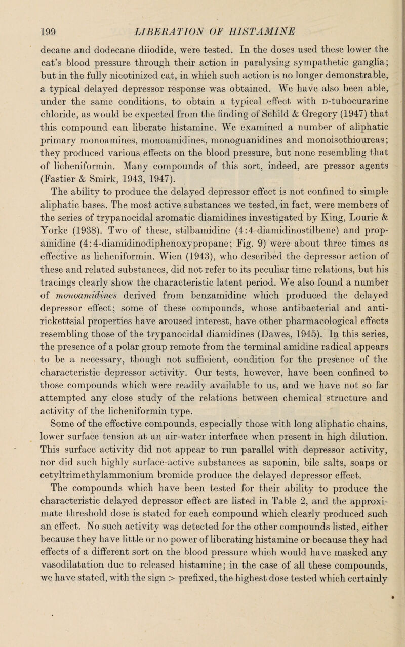 decane and dodecane diiodide, were tested. In the doses used these lower the cat’s blood pressure through their action in paralysing sympathetic ganglia; but in the fully nicotinized cat, in which such action is no longer demonstrable, a typical delayed depressor response was obtained. We have also been able, under the same conditions, to obtain a typical effect with D-tubocurarine chloride, as would be expected from the finding of Schild & Gregory (1947) that this compound can liberate histamine. We examined a number of aliphatic primary monoamines, monoamidines, monoguanidines and monoisothioureas; they produced various effects on the blood pressure, but none resembling that of licheniformin. Many compounds of this sort, indeed, are pressor agents (Fastier & Smirk, 1943, 1947). The ability to produce the delayed depressor effect is not confined to simple aliphatic bases. The most active substances we tested, in fact, were members of the series of trypanocidal aromatic diamidines investigated by King, Lourie & Yorke (1938). Two of these, stilbamidine (4:4-diamidinostilbene) and prop¬ amidine (4:4-diamidinodiphenoxypropane; Fig. 9) were about three times as effective as licheniformin. Wien (1943), who described the depressor action of these and related substances, did not refer to its peculiar time relations, but his tracings clearly show the characteristic latent period. We also found a number of monoamidines derived from benzamidine which produced the delayed depressor effect; some of these compounds, whose antibacterial and anti- rickettsial properties have aroused interest, have other pharmacological effects resembling those of the trypanocidal diamidines (Dawes, 1945). In this series, the presence of a polar group remote from the terminal amidine radical appears to be a necessary, though not sufficient, condition for the presence of the characteristic depressor activity. Our tests, however, have been confined to those compounds which were readily available to us, and we have not so far attempted any close study of the relations between chemical structure and activity of the licheniformin type. Some of the effective compounds, especially those with long aliphatic chains, lower surface tension at an air-water interface when present in high dilution. This surface activity did not appear to run parallel with depressor activity, nor did such highly surface-active substances as saponin, bile salts, soaps or cetyltrimethylammonium bromide produce the delayed depressor effect. The compounds which have been tested for their ability to produce the characteristic delayed depressor effect are listed in Table 2, and the approxi¬ mate threshold dose is stated for each compound which clearly produced such an effect. No such activity was detected for the other compounds listed, either because they have little or no power of liberating histamine or because they had effects of a different sort on the blood pressure which would have masked any vasodilatation due to released histamine; in the case of all these compounds, we have stated, with the sign > prefixed, the highest dose tested which certainly