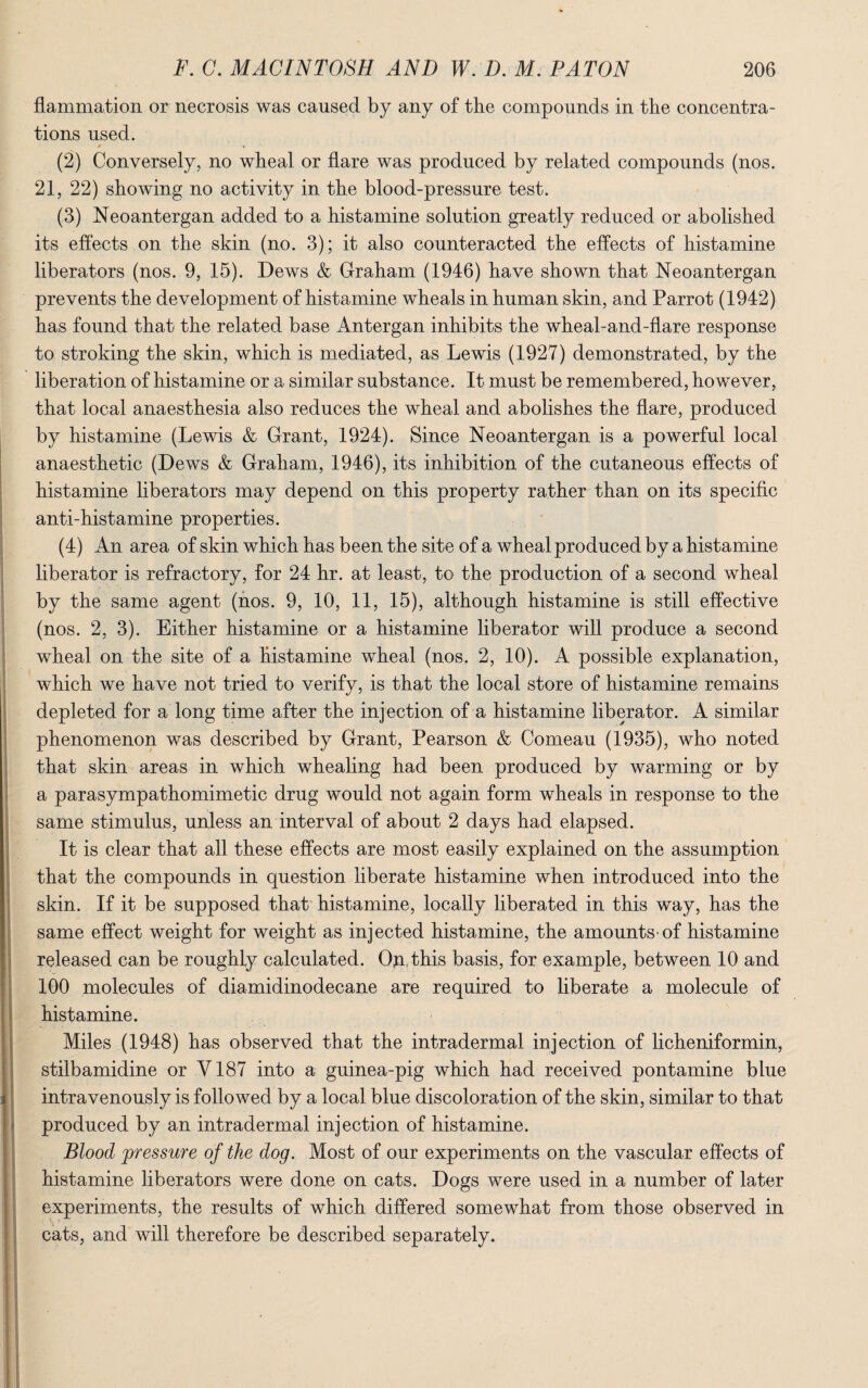 flammation or necrosis was caused by any of the compounds in the concentra¬ tions used. # « (2) Conversely, no wheal or flare was produced by related compounds (nos. 21, 22) showing no activity in the blood-pressure test. (3) Neoantergan added to a histamine solution greatly reduced or abolished its effects on the skin (no. 3); it also counteracted the effects of histamine liberators (nos. 9, 15). Dews & Graham (1946) have shown that Neoantergan prevents the development of histamine wheals in human skin, and Parrot (1942) has found that the related base Antergan inhibits the wheal-and-flare response to stroking the skin, which is mediated, as Lewis (1927) demonstrated, by the liberation of histamine or a similar substance. It must be remembered, however, that local anaesthesia also reduces the wheal and abolishes the flare, produced by histamine (Lewis & Grant, 1924). Since Neoantergan is a powerful local anaesthetic (Dews & Graham, 1946), its inhibition of the cutaneous effects of histamine liberators may depend on this property rather than on its specific anti-histamine properties. (4) An area of skin which has been the site of a wheal produced by a histamine liberator is refractory, for 24 hr. at least, to the production of a second wheal by the same agent (nos. 9, 10, 11, 15), although histamine is still effective (nos. 2, 3). Either histamine or a histamine liberator will produce a second wheal on the site of a histamine wheal (nos. 2, 10). A possible explanation, which we have not tried to verify, is that the local store of histamine remains depleted for a long time after the injection of a histamine liberator. A similar phenomenon was described by Grant, Pearson & Comeau (1935), who noted that skin areas in which whealing had been produced by warming or by a parasympathomimetic drug would not again form wheals in response to the same stimulus, unless an interval of about 2 days had elapsed. It is clear that all these effects are most easily explained on the assumption that the compounds in question liberate histamine when introduced into the skin. If it be supposed that histamine, locally liberated in this way, has the same effect weight for weight as injected histamine, the amounts'of histamine released can be roughly calculated. On this basis, for example, between 10 and 100 molecules of diamidinodecane are required to liberate a molecule of histamine. Miles (1948) has observed that the intradermal injection of licheniformin, stilbamidine or Y187 into a guinea-pig which had received pontamine blue intravenously is followed by a local blue discoloration of the skin, similar to that produced by an intradermal injection of histamine. Blood 'pressure of the dog. Most of our experiments on the vascular effects of histamine liberators were done on cats. Dogs were used in a number of later experiments, the results of which differed somewhat from those observed in cats, and will therefore be described separately.