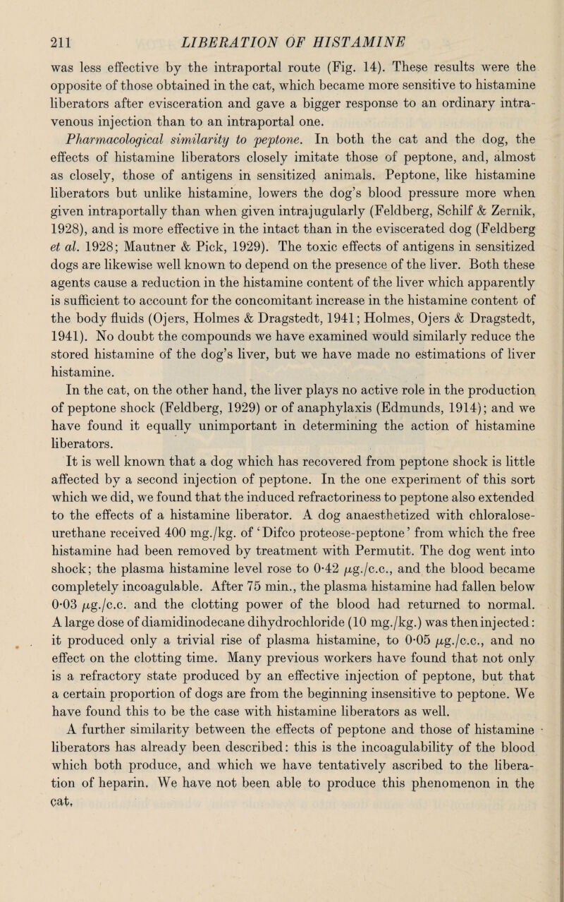 was less effective by the intraportal route (Fig. 14). These results were the opposite of those obtained in the cat, which became more sensitive to histamine liberators after evisceration and gave a bigger response to an ordinary intra ¬ venous injection than to an intraportal one. Pharmacological similarity to peptone. In both the cat and the dog, the effects of histamine liberators closely imitate those of peptone, and, almost as closely, those of antigens in sensitized animals. Peptone, like histamine liberators but unlike histamine, lowers the dog’s blood pressure more when given intraportally than when given intrajugularly (Feldberg, Schilf & Zernik, 1928), and is more effective in the intact than in the eviscerated dog (Feldberg et al. 1928; Mautner & Pick, 1929). The toxic effects of antigens in sensitized dogs are likewise well known to depend on the presence of the liver. Both these agents cause a reduction in the histamine content of the liver which apparently is sufficient to account for the concomitant increase in the histamine content of the body fluids (Ojers, Holmes & Dragstedt, 1941; Holmes, Ojers & Dragstedt, 1941). No doubt the compounds we have examined would similarly reduce the stored histamine of the dog’s liver, but we have made no estimations of liver histamine. In the cat, on the other hand, the liver plays no active role in the production of peptone shock (Feldberg, 1929) or of anaphylaxis (Edmunds, 1914); and we have found it equally unimportant in determining the action of histamine liberators. It is well known that a dog which has recovered from peptone shock is little affected by a second injection of peptone. In the one experiment of this sort which we did, we found that the induced refractoriness to peptone also extended to the effects of a histamine liberator. A dog anaesthetized with chloralose- urethane received 400 mg./kg. of ‘Difco proteose-peptone’ from which the free histamine had been removed by treatment with Permutit. The dog went into shock; the plasma histamine level rose to 0-42 /xg./c.c., and the blood became completely incoagulable. After 75 min., the plasma histamine had fallen below 0*03 /ag./c.c. and the clotting power of the blood had returned to normal. A large dose of diamidinodecane dihydrochloride (10 mg./kg.) was then injected: it produced only a trivial rise of plasma histamine, to 0-05 pg./c.c., and no effect on the clotting time. Many previous workers have found that not only is a refractory state produced by an effective injection of peptone, but that a certain proportion of dogs are from the beginning insensitive to peptone. We have found this to be the case with histamine liberators as well. A further similarity between the effects of peptone and those of histamine • liberators has already been described: this is the incoagulability of the blood which both produce, and which we have tentatively ascribed to the libera¬ tion of heparin. We have not been able to produce this phenomenon in the cat,