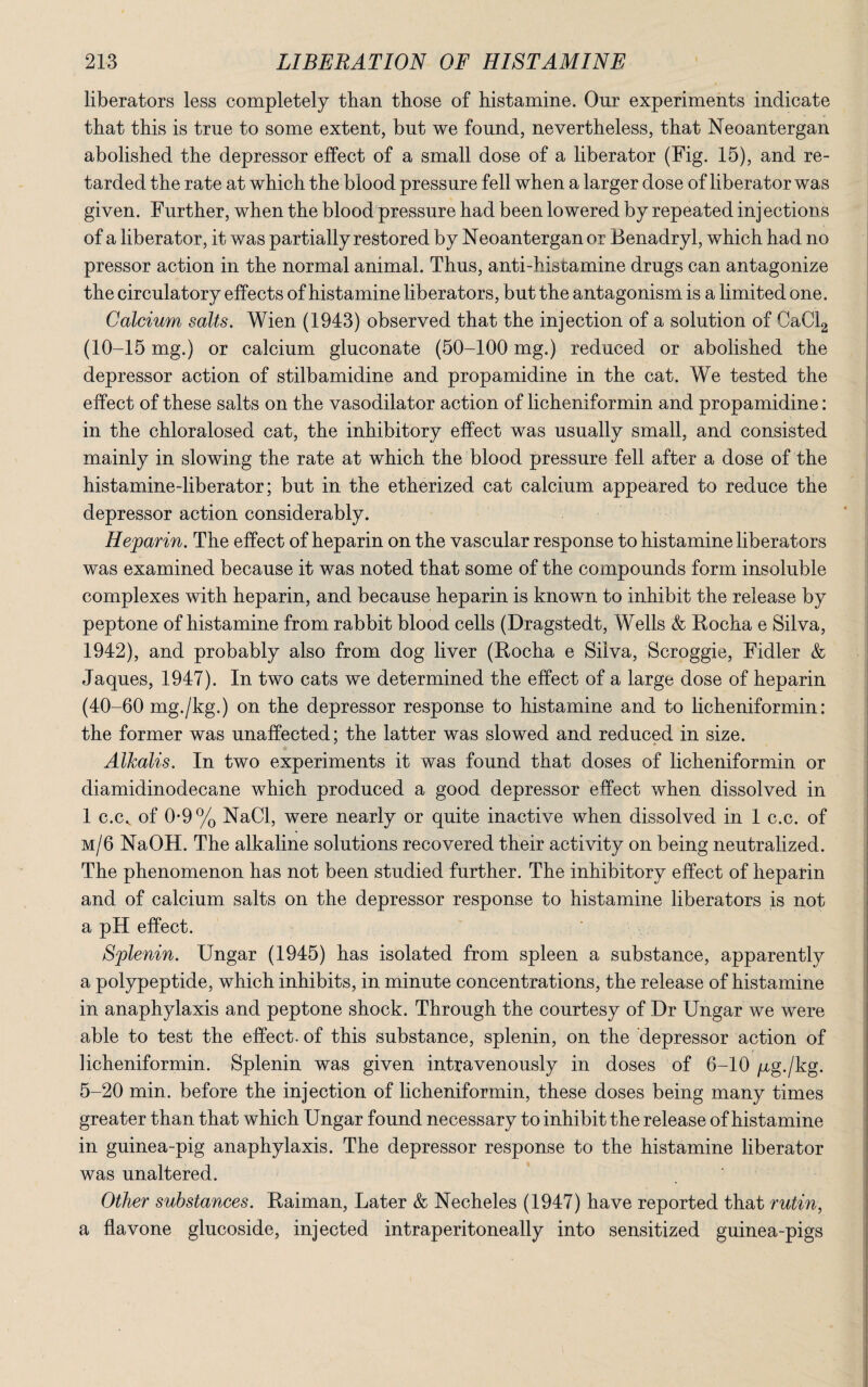 liberators less completely than those of histamine. Our experiments indicate that this is true to some extent, but we found, nevertheless, that Neoantergan abolished the depressor effect of a small dose of a liberator (Fig. 15), and re¬ tarded the rate at which the blood pressure fell when a larger dose of liberator was given. Further, when the blood pressure had been lowered by repeated injections of a liberator, it was partially restored by Neoantergan or Benadryl, which had no pressor action in the normal animal. Thus, anti-histamine drugs can antagonize the circulatory effects of histamine liberators, but the antagonism is a limited one. Calcium salts. Wien (1943) observed that the injection of a solution of CaCl2 (10-15 mg.) or calcium gluconate (50-100 mg.) reduced or abolished the depressor action of stilbamidine and propamidine in the cat. We tested the effect of these salts on the vasodilator action of licheniformin and propamidine: in the chloralosed cat, the inhibitory effect was usually small, and consisted mainly in slowing the rate at which the blood pressure fell after a dose of the histamine-liberator; but in the etherized cat calcium appeared to reduce the depressor action considerably. Heparin. The effect of heparin on the vascular response to histamine liberators was examined because it was noted that some of the compounds form insoluble complexes with heparin, and because heparin is known to inhibit the release by peptone of histamine from rabbit blood cells (Dragstedt, Wells & Rocha e Silva, 1942), and probably also from dog liver (Rocha e Silva, Scroggie, Fidler & Jaques, 1947). In two cats we determined the effect of a large dose of heparin (40-60 mg./kg.) on the depressor response to histamine and to licheniformin: the former was unaffected; the latter was slowed and reduced in size. Alkalis. In two experiments it was found that doses of licheniformin or diamidinodecane which produced a good depressor effect when dissolved in 1 c.cv of 0-9% NaCl, were nearly or quite inactive when dissolved in 1 c.c. of m/6 NaOH. The alkaline solutions recovered their activity on being neutralized. The phenomenon has not been studied further. The inhibitory effect of heparin and of calcium salts on the depressor response to histamine liberators is not a pH effect. Splenin. Ungar (1945) has isolated from spleen a substance, apparently a polypeptide, which inhibits, in minute concentrations, the release of histamine in anaphylaxis and peptone shock. Through the courtesy of Dr Ungar we were able to test the effect, of this substance, splenin, on the depressor action of licheniformin. Splenin was given intravenously in doses of 6-10 pg./kg. 5-20 min. before the injection of licheniformin, these doses being many times greater than that which Ungar found necessary to inhibit the release of histamine in guinea-pig anaphylaxis. The depressor response to the histamine liberator was unaltered. Other substances. Raiman, Later & Necheles (1947) have reported that rutin, a flavone glucoside, injected intraperitoneally into sensitized guinea-pigs