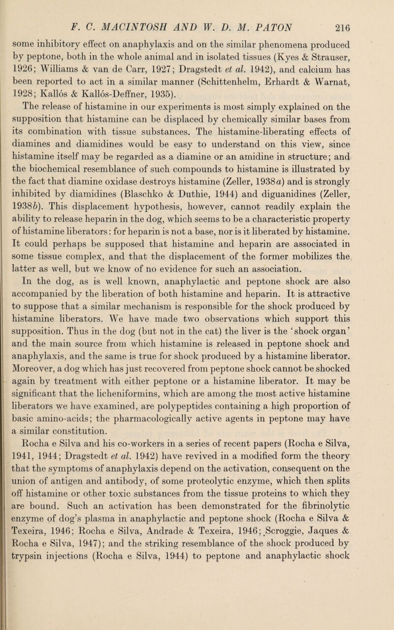 some inhibitory effect on anaphylaxis and on the similar phenomena produced by peptone, both in the whole animal and in isolated tissues (Kyes & Strauser, 1926; Williams & van de Carr, 1927; Dragstedt et al. 1942), and calcium has been reported to act in a similar manner (Schittenhelm, Erhardt & Warnat, 1928; Kallos & Kallos-Deffner, 1935). The release of histamine in our experiments is most simply explained on the supposition that histamine can be displaced by chemically similar bases from its combination with tissue substances. The histamine-liberating effects of diamines and diamidines would be easy to understand on this view, since histamine itself may be regarded as a diamine or an amidine in structure; and the biochemical resemblance of such compounds to histamine is illustrated by the fact that diamine oxidase destroys histamine (Zeller, 1938 a) and is strongly inhibited by diamidines (Blaschko & Duthie, 1944) and diguanidines (Zeller, 19385). This displacement hypothesis, however, cannot readily explain the ability to release heparin in the dog, which seems to be a characteristic property of histamine liberators: for heparin is not a base, nor is it liberated by histamine. It could perhaps be supposed that histamine and heparin are associated in some tissue complex, and that the displacement of the former mobilizes the latter as well, but we know of no evidence for such an association. In the dog, as is well known, anaphylactic and peptone shock are also accompanied by the liberation of both histamine and heparin. It is attractive to suppose that a similar mechanism is responsible for the shock produced by histamine liberators. We have made two observations which support this supposition. Thus in the dog (but not in the cat) the liver is the 4 shock organ ’ and the main source from which histamine is released in peptone shock and anaphylaxis, and the same is true for shock produced by a histamine liberator. Moreover, a dog which has just recovered from peptone shock cannot be shocked again by treatment with either peptone or a histamine liberator. It may be significant that the licheniformins, which are among the most active histamine liberators we have examined, are polypeptides containing a high proportion of basic amino-acids; the pharmacologically active agents in peptone may have a similar constitution. Rocha e Silva and his co-workers in a series of recent papers (Rocha e Silva, 1941, 1944; Dragstedt et al. 1942) have revived in a modified form the theory that the symptoms of anaphylaxis depend on the activation, consequent on the union of antigen and antibody, of some proteolytic enzyme, which then splits off histamine or other toxic substances from the tissue proteins to which they are bound. Such an activation has been demonstrated for the fibrinolytic enzyme of dog’s plasma in anaphylactic and peptone shock (Rocha e Silva & Texeira, 1946; Rocha e Silva, Andrade & Texeira, 1946yScroggie, Jaques & Rocha e Silva, 1947); and the striking resemblance of the shock produced by trypsin injections (Rocha e Silva, 1944) to peptone and anaphylactic shock ’ ■