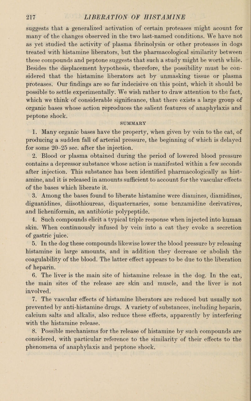 suggests that a generalized activation of certain proteases might acount for many of the changes observed in the two last-named conditions. We have not as yet studied the activity of plasma fibrinolysin or other proteases in dogs treated with histamine liberators, but the pharmacological similarity between these compounds and peptone suggests that such a study might be worth while. Besides the displacement hypothesis, therefore, the possibility must be con¬ sidered that the histamine liberators act by unmasking tissue or plasma proteases. Our findings are so far indecisive on this point, which it should be possible to settle experimentally. We wish rather to draw attention to the fact, which we think of considerable significance, that there exists a large group of organic bases whose action reproduces the salient features of anaphylaxis and peptone shock. SUMMARY 1. Many organic bases have the property, when given by vein to the cat, of producing a sudden fall of arterial pressure, the beginning of which is delayed for some 20-25 sec. after the injection. 2. Blood or plasma obtained during the period of lowered blood pressure contains a depressor substance whose action is manifested within a few seconds after injection. This substance has been identified pharmacologically as hist¬ amine, and it is released in amounts sufficient to account for the vascular effects of the bases which liberate it. 3. Among the bases found to liberate histamine were diamines, diamidines, diguanidines, diisothioureas, diquaternaries, some benzamidine derivatives, and licheniformin, an antibiotic polypeptide. 4. Such compounds elicit a typical triple response when injected into human skin. When continuously infused by vein into a cat they evoke a secretion of gastric juice. 5. In the dog these compounds likewise lower the blood pressure by releasing histamine in large amounts, and in addition they decrease or abolish the coagulability of the blood. The latter effect appears to be due to the liberation of heparin. 6. The liver is the main site of histamine release in the dog. In the cat, the main sites of the release are skin and muscle, and the liver is not involved. 7. The vascular effects of histamine liberators are reduced but usually not prevented by anti-histamine drugs. A variety of substances, including heparin, calcium salts and alkalis, also reduce these effects, apparently by interfering with the histamine release. 8. Possible mechanisms for the release of histamine by such compounds are considered, with particular reference to the similarity of their effects to the phenomena of anaphylaxis and peptone shock.