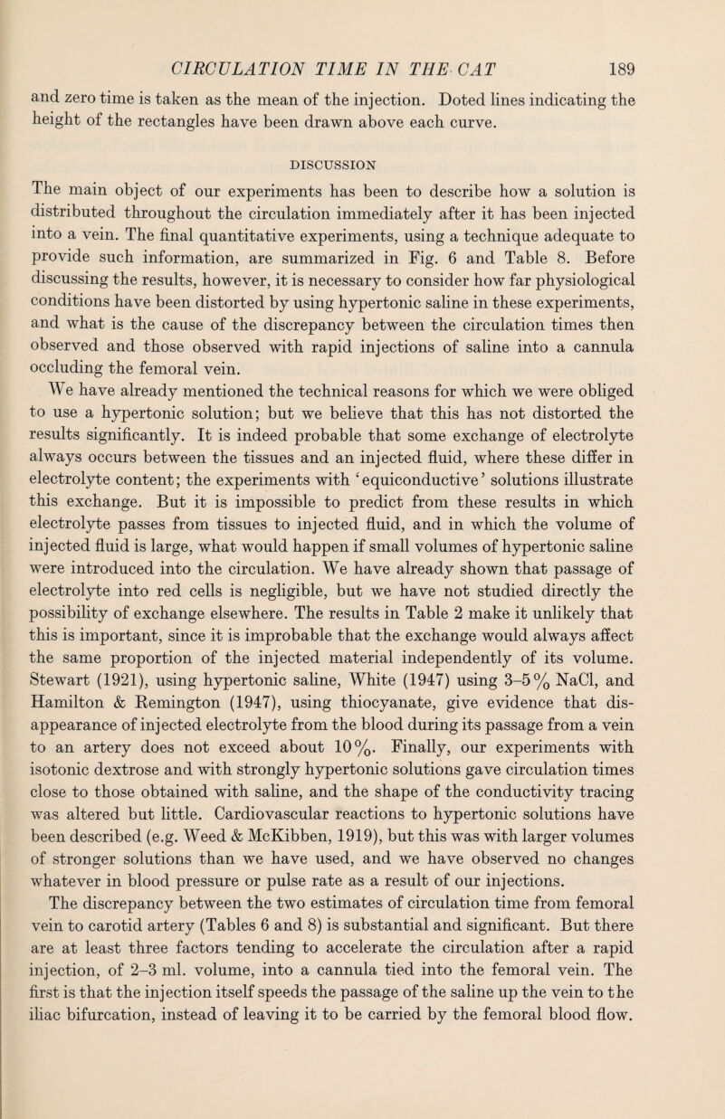 and zero time is taken as the mean of the injection. Doted lines indicating the height of the rectangles have been drawn above each curve. DISCUSSION The main object of our experiments has been to describe how a solution is distributed throughout the circulation immediately after it has been injected into a vein. The final quantitative experiments, using a technique adequate to provide such information, are summarized in Fig. 6 and Table 8. Before discussing the results, however, it is necessary to consider how far physiological conditions have been distorted by using hypertonic saline in these experiments, and what is the cause of the discrepancy between the circulation times then observed and those observed with rapid injections of saline into a cannula occluding the femoral vein. W e have already mentioned the technical reasons for which we were obliged to use a hypertonic solution; but we believe that this has not distorted the results significantly. It is indeed probable that some exchange of electrolyte always occurs between the tissues and an injected fluid, where these differ in electrolyte content; the experiments with ‘ equiconductive5 solutions illustrate this exchange. But it is impossible to predict from these results in which electrolyte passes from tissues to injected fluid, and in which the volume of injected fluid is large, what would happen if small volumes of hypertonic saline were introduced into the circulation. We have already shown that passage of electrolyte into red cells is negligible, but we have not studied directly the possibility of exchange elsewhere. The results in Table 2 make it unlikely that this is important, since it is improbable that the exchange would always affect the same proportion of the injected material independently of its volume. Stewart (1921), using hypertonic saline, White (1947) using 3-5% NaCl, and Hamilton & Remington (1947), using thiocyanate, give evidence that dis¬ appearance of injected electrolyte from the blood during its passage from a vein to an artery does not exceed about 10%. Finally, our experiments with isotonic dextrose and with strongly hypertonic solutions gave circulation times close to those obtained with saline, and the shape of the conductivity tracing was altered but little. Cardiovascular reactions to hypertonic solutions have been described (e.g. Weed & McKibben, 1919), but this was with larger volumes of stronger solutions than we have used, and we have observed no changes whatever in blood pressure or pulse rate as a result of our injections. The discrepancy between the two estimates of circulation time from femoral vein to carotid artery (Tables 6 and 8) is substantial and significant. But there are at least three factors tending to accelerate the circulation after a rapid injection, of 2-3 ml. volume, into a cannula tied into the femoral vein. The first is that the injection itself speeds the passage of the saline up the vein to the iliac bifurcation, instead of leaving it to be carried by the femoral blood flow.
