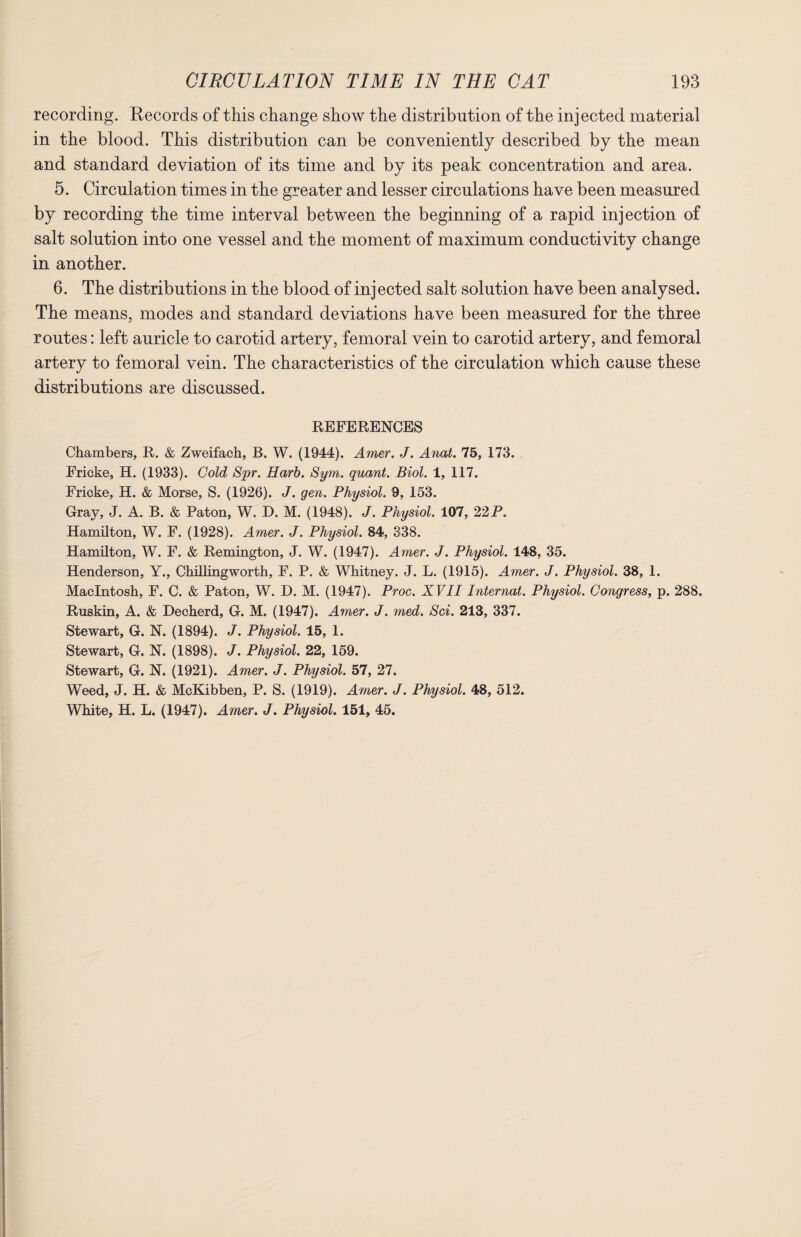 recording. Records of this change show the distribution of the injected material in the blood. This distribution can be conveniently described by the mean and standard deviation of its time and by its peak concentration and area. 5. Circulation times in the greater and lesser circulations have been measured by recording the time interval between the beginning of a rapid injection of salt solution into one vessel and the moment of maximum conductivity change in another. 6. The distributions in the blood of injected salt solution have been analysed. The means, modes and standard deviations have been measured for the three routes: left auricle to carotid artery, femoral vein to carotid artery, and femoral artery to femoral vein. The characteristics of the circulation which cause these distributions are discussed. REFERENCES Chambers, R. & Zweifach, B. W. (1944). Amer. J. Anat. 75, 173. Fricke, H. (1933). Cold Spr. Harb. Sym. quant. Biol. 1, 117. Fricke, H. & Morse, S. (1926). J. gen. Physiol. 9, 153. Gray, J. A. B. & Paton, W. D. M. (1948). J. Physiol. 107, 22P. Hamilton, W. F. (1928). Amer. J. Physiol. 84, 338. Hamilton, W. F. & Remington, J. W. (1947). Amer. J. Physiol. 148, 35. Henderson, Y., Chilling worth, F. P. & Whitney. J. L. (1915). Amer. J. Physiol. 38, 1. Macintosh, F. C. & Paton, W. I). M. (1947). Proc. XVII Internat. Physiol. Congress, p. 288. Ruskin, A. & Decherd, G. M. (1947). Amer. J. med. Sci. 213, 337. Stewart, G. N. (1894). J. Physiol. 15, 1. Stewart, G. N. (1898). J. Physiol. 22, 159. Stewart, G. N. (1921). Amer. J. Physiol. 57, 27. Weed, J. H. & McKibben, P. S. (1919). Amer. J. Physiol. 48, 512. White, H. L. (1947). Amer. J. Physiol. 151, 45.