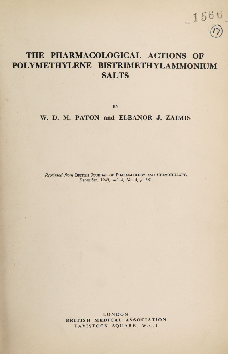 THE PHARMACOLOGICAL ACTIONS OF POLYMETHYLENE BISTRIMETHYLAMMONIUM SALTS BY W. D. M. PATON and ELEANOR J. ZAIMIS Reprinted from British Journal of Pharmacology and Chemotherapy, December, 1949, vol. 4, No. 4, p. 381 LONDON BRITISH MEDICAL ASSOCIATION TAVISTOCK SQUARE, W.C.l