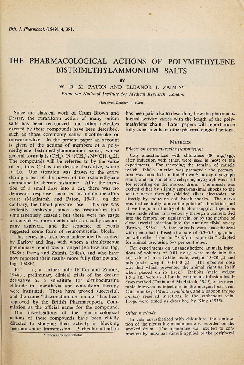 THE PHARMACOLOGICAL ACTIONS OF POLYMETHYLENE BISTRIMETHYLAMMONIUM SALTS BY W. D. M. PATON AND ELEANOR J. ZAIMIS* From the National Institute for Medical Research, London (Received October 13. 1949) Since the classical work of Crum Brown and Fraser, the curariform action of many onium salts has been recognized, and other activities exerted by these compounds have been described, such as those commonly called nicotine-like or muscarine-like. In the present paper an account is given of the actions of members of a poly¬ methylene bistrimethylammonium series, whose general formula is (CH3)3 N+(CH2)„N+(CH3)3.2I. The compounds will be referred to by the value of n ; thus CIO is the decane derivative, where = 10. Our attention was drawn to the series during a test of the power of the octamethylene compound to liberate histamine. After the injec¬ tion of a small dose into a cat, there was no depressor response, such as histamine-liberators cause (Macintosh and Paton, 1949) ; on the contrary, the blood pressure rose. This rise was evidently asphyxial, since the respiration had simultaneously ceased ; but there were no gasps or convulsive movements such as usually accom¬ pany asphyxia, and the sequence of events suggested some form of neuromuscular block. This series has also been independently studied by Barlow and Ing, with whom a simultaneous preliminary report was arranged (Barlow and Ing, 1948a ; Paton and Zaimis, 1948a), and who have now reported their results more fully (Barlow and Ing, 1948b). Fr lg a further note (Paton and Zaimis, 1948u,, preliminary clinical trials of the decane derivative as a substitute for d-tubocurarine chloride in anaesthesia and convulsion therapy were instituted. These have proved successful, and the name “ decamethonium iodide ” has been approved by the British Pharmacopoeia Com¬ mission as the official name for the compound. Our investigations of the pharmacological actions of these compounds have been chiefly directed to studying their activity in blocking neuromuscular transmission. Particular attention * British Council scholar. has been paid also to describing how the pharmaco¬ logical activity varies with the length of the poly¬ methylene chain. Later papers will report more fully experiments on other pharmacological actions. Methods Effects on neuromuscular transmission Cats anaesthetized with chloralose (80 mg./kg.), after induction with ether, were used in most of the experiments. For recording the tension of muscle twitch, tibialis anterior was prepared ; the prepara¬ tion was mounted on the Brown-Schuster myograph stand, and an isometric steel spring myograph was used for recording on the smoked drum. The muscle was excited either by slightly supra-maximal shocks to the sciatic nerve through shielded silver electrodes, or directly by induction coil break shocks. The nerve was tied centrally, above the point of stimulation and above the point of entry of its blood supply. Injections were made either intravenously through a cannula tied into the femoral or jugular vein, or by the method of close arterial injection into the anterior tibial artery (Brown, 1938a). A few animals were anaesthetized with pentothal infused at a rate of 0.3-0.5 mg. /min., or with ether from an “ Oxford vaporizer ” adapted for animal use, using 6-7 per cent ether. For experiments on unanaesthetized animals, injec¬ tions of volumes of 0.01 c.c./g. were made into the tail vein of mice (white, male, weight 18-20 g.) and rats (male, weight 100-150 g.). (The effective dose was that which prevented the animal righting itself when placed on its back.) Rabbits (male, weight 1.5-2 kg.) were used for the continuous infusion head- drop method (Dutta and Macintosh, 1949), or received rapid intravenous injections in the marginal ear vein. Cats, monkeys (Macaca mulatto), and a baboon (Papio anubis) received injections in the saphenous vein. Frogs were tested as described by King (1935). Other methods In cats anaesthetized with chloralose, the contrac¬ tion of the nictitating membrane was recorded on the smoked drum. The membrane was excited to con¬ traction by maximal stimuli applied to the peripheral