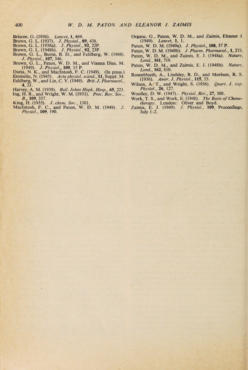 Briscoe, G. (1936). Lancet, 1, 469. Brown, G. L. (1937). J. Physiol., 89, 438. Brown, G. L. (1938a). J. Physiol., 92, 22P. Brown, G. L. (1948b). J. Physiol., 92, 23P. Brown, G. L., Burns, B. D., and Feldberg, W. (1948). J. Physiol., 107, 346. Brown, G. L., Paton, W. D. M., and Vianna Dias, M. (1949). J. Physiol„ 109, 15 P. Dutta, N. K., and Macintosh, F. C. (1949). (In press.) Emmelin, N. (1945). Acta physiol, scand., 11, Suppl. 34. Eeldberg, W., and Lin, C. Y. (1949). Brit. J. Pharmacol., 4, 33. Harvey, A. M. (1939). Bull. Johns Hopk. Hosp., 65, 223. Ing, H. R., and Wright, W. M. (1931). Proc. Roy. Soc., B., 109, 337. King, H. (1935). /. chem. Soc., 1381. Macintosh, F. C., and Paton, W. D. M. (1949). J. Physiol., 109, 190. Organe, G., Paton, W. D. M., and Zaimis, Eleanor J. (1949). Lancet, 1, 1. Paton, W. D. M. (1949a). J. Physiol., 108, 57 P. Paton, W. D. M. (1949b). J Pharm. Pharmacol., 1, 273. Paton, W. D. M., and Zaimis, E. J. (1948a). Nature, Lond., 161, 718. Paton, W. D. M., and Zaimis, E. J. (1948b). Nature, Lond., 162, 810. Rosenblueth, A., Lindsley, B. D., and Morison, R. S. (1936). Amer. J. Physiol., 115, 53. Wilson, A. T., and Wright, S. (1936). Quart. J. exp. Physiol., 26, 127. Woolley, D. W. (1947).. Physiol. Rev., 27, 308. Work, T. S., and Work, E. (1948). The Basis of Chemo¬ therapy. London: Oliver and Boyd. Zaimis, E. J. (1949). J. Physiol., 109, Proceedings, July 1-2.