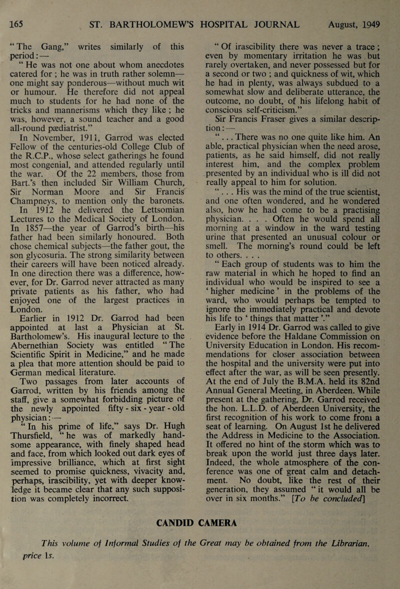 “ The Gang,” writes similarly of this period: — “ He was not one about whom anecdotes catered for ; he was in truth rather solemn— one might say ponderous—without much wit or humour. He therefore did not appeal much to students for he had none of the tricks and mannerisms which they like ; he was, however, a sound teacher and a good all-round paediatrist.” In November, 1911, Garrod was elected Fellow of the centuries-old College Club of the R.C.P., whose select gatherings he found most congenial, and attended regularly until the war. Of the 22 members, those from Bart.’s then included Sir William Church, Sir Norman Moore and Sir Francis Champneys, to mention only the baronets. In 1912 he delivered the Lettsomian Lectures to the Medical Society of London. In 1857—the year of Garrod’s birth—his father had been similarly honoured. Both chose chemical subjects—the father gout, the son glycosuria. The strong similarity between their careers will have been noticed already. In one direction there was a difference, how¬ ever, for Dr. Garrod never attracted as many private patients as his father, who had enjoyed one of the largest practices in London. Earlier in 1912 Dr. Garrod had been appointed at last a Physician at St. Bartholomew’s. His inaugural lecture to the Abemethian Society was entitled “ The Scientific Spirit in Medicine,” and he made a plea that more attention should be paid to German medical literature. Two passages from later accounts of Garrod, written by his friends among the staff, give a somewhat forbidding picture of the newly appointed fifty - six - year - old physician: — “ In his prime of life,” says Dr. Hugh Thursfield, “ he was of markedly hand¬ some appearance, with finely shaped head and face, from which looked out dark eyes of Impressive brilliance, which at first sight seemed to promise quickness, vivacity and, perhaps, irascibility, yet with deeper know¬ ledge it became clear that any such supposi¬ tion was completely incorrect. “ Of irascibility there was never a trace ; even by momentary irritation he was but rarely overtaken, and never possessed but for a second or two ; and quickness of wit, which he had in plenty, was always subdued to a somewhat slow and deliberate utterance, the outcome, no doubt, of his lifelong habit of conscious self-criticism.” Sir Francis Fraser gives a similar descrip¬ tion:— “ ... There was no one quite like him. An able, practical physician when the need arose, patients, as he said himself, did not really interest him, and the complex problem presented by an individual who is ill did not really appeal to him for solution. “ .. . His was the mind of the true scientist, and one often wondered, and he wondered also, how he had come to be a practising physician. . . . Often he would spend all morning at a window in the ward testing urine that presented an unusual colour or smell. The morning’s round could be left to others. . . . “ Each group of students was to him the raw material in which he hoped to find an individual who would be inspired to see a ‘ higher medicine ’ in the problems of the ward, who would perhaps be tempted to ignore the immediately practical and devote his life to ‘ things that matter ’.” Early in 1914 Dr. Garrod was called to give evidence before the Haldane Commission on University Education in London. His recom¬ mendations for closer association between the hospital and the university were put into effect after the war, as will be seen presently. At the end of July the B.M.A. held its 82nd Annual General Meeting, in Aberdeen. While present at the gathering. Dr. Garrod received the hon. L.L.D. of Aberdeen University, the first recognition of his work to come from a seat of learning. On August 1st he delivered the Address in Medicine to the Association. It offered no hint of the storm which was to break upon the world just three days later. Indeed, the whole atmosphere of the con¬ ference was one of great calm and detach¬ ment. No doubt, like the rest of their generation, they assumed “ it would all be over in six months.” [To be concluded] CANDID CAMERA This volume of Informal Studies of the Great may be obtained from the Librarian, price Is.