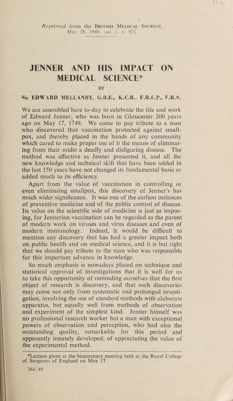 Reprinted from the British Medical Journal May 28. 1949. vol. i. p. 921 .TENNER AND HIS IMPACT ON MEDICAL SCIENCE* BY Sir EDWARD MELLANBY, G.B.E., K.C.B., F.R.C.P., F.R.S. We are assembled here to-day to celebrate the life and work of Edward Jenner, who was born in Gloucester 200 years ago on May 17, 1749. We come to pay tribute to a man who discovered that vaccination protected against small¬ pox, and thereby placed in the hands of any community which cared to make proper use of it the means of eliminat¬ ing from their midst a deadly and disfiguring disease. The method was effective as Jenner presented it, and all the new knowledge and technical skill that have been added in the last 150 years have not changed its fundamental basis or added much to its efficiency. Apart from the value of vaccination in controlling or even eliminating smallpox, this discovery of Jenner’s has much wider significance. It was one of the earliest instances of preventive medicine and of the public control of disease. Its value on the scientific side of medicine is just as impos¬ ing, for Jennerian vaccination can be regarded as the parent of modern work on viruses and virus diseases and even of modern immunology. Indeed, it would be difficult to mention any discovery that has had a greater impact both on public health and on medical science, and it is but right that we should pay tribute to the man who was responsible for this important advance in knowledge. So much emphasis is nowadays placed on technique and statistical approval of investigations that it is well for us to take this opportunity of reminding ourselves that the first object of research is discovery, and that such discoveries may come not only from systematic and prolonged investi¬ gation, involving the use of standard methods with elaborate apparatus, but equally well from methods of observation and experiment of the simplest kind. Jenner himself was no professional research worker but a man with exceptional powers of observation and perception, who had also the outstanding quality, remarkable for this period and apparently innately developed, of appreciating the value of the experimental method. *Lecture given at the bicentenary meeting held at the Royal College of Surgeons of England on May 17. 264/49