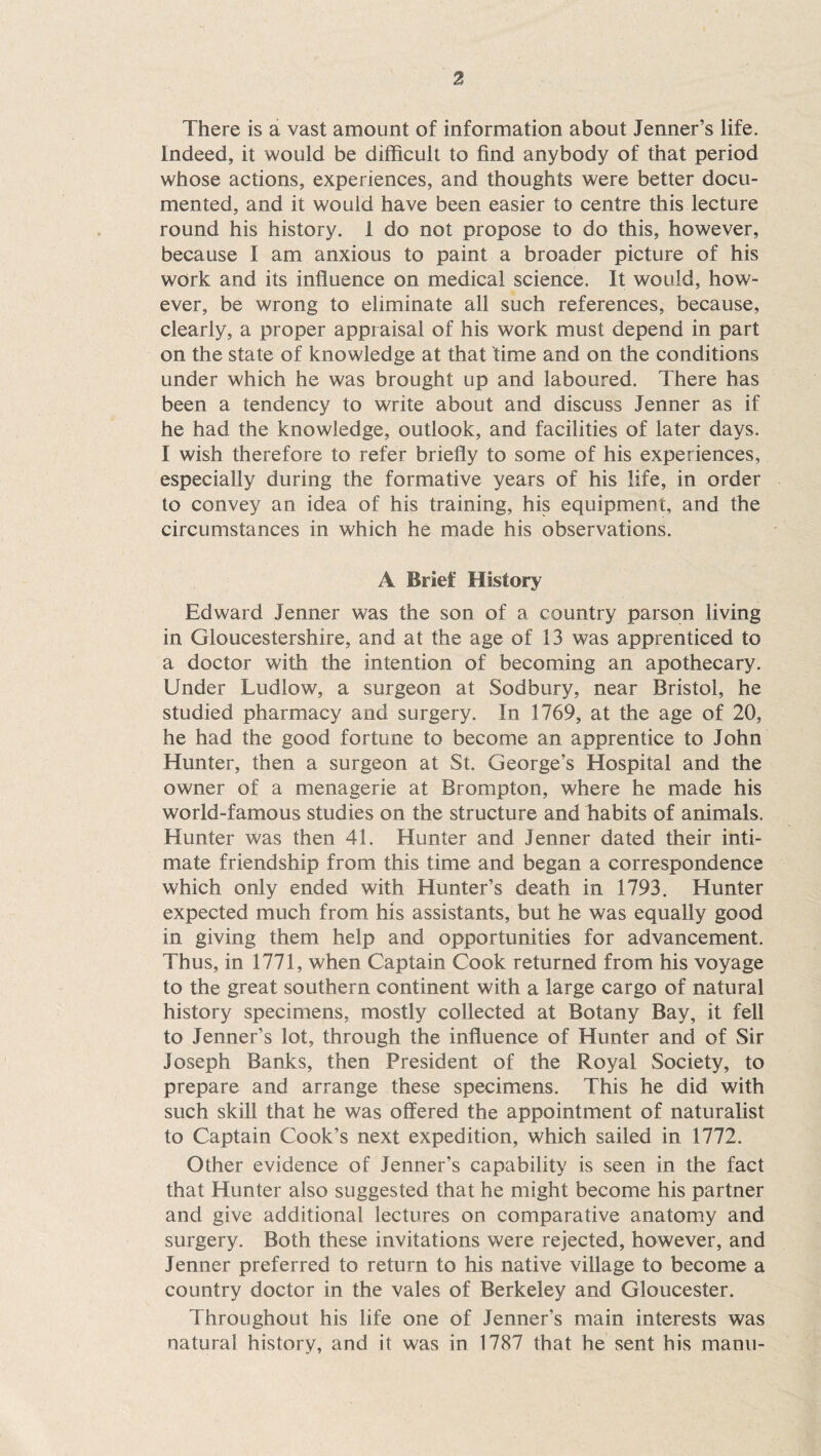 There is a vast amount of information about Tenner’s life. Indeed, it would be difficult to find anybody of that period whose actions, experiences, and thoughts were better docu¬ mented, and it would have been easier to centre this lecture round his history. 1 do not propose to do this, however, because I am anxious to paint a broader picture of his work and its influence on medical science. It would, how¬ ever, be wrong to eliminate all such references, because, clearly, a proper appraisal of his work must depend in part on the state of knowledge at that time and on the conditions under which he was brought up and laboured. There has been a tendency to write about and discuss Tenner as if he had the knowledge, outlook, and facilities of later days. I wish therefore to refer briefly to some of his experiences, especially during the formative years of his life, in order to convey an idea of his training, his equipment, and the circumstances in which he made his observations. A Brief History Edward Tenner was the son of a country parson living in Gloucestershire, and at the age of 13 was apprenticed to a doctor with the intention of becoming an apothecary. Under Ludlow, a surgeon at Sodbury, near Bristol, he studied pharmacy and surgery. In 1769, at the age of 20, he had the good fortune to become an apprentice to Tohn Hunter, then a surgeon at St. George’s Hospital and the owner of a menagerie at Brompton, where he made his world-famous studies on the structure and habits of animals. Hunter was then 41. Hunter and Tenner dated their inti¬ mate friendship from this time and began a correspondence which only ended with Hunter’s death in 1793. Hunter expected much from his assistants, but he was equally good in giving them help and opportunities for advancement. Thus, in 1771, when Captain Cook returned from his voyage to the great southern continent with a large cargo of natural history specimens, mostly collected at Botany Bay, it fell to Tenner’s lot, through the influence of Hunter and of Sir Toseph Banks, then President of the Royal Society, to prepare and arrange these specimens. This he did with such skill that he was offered the appointment of naturalist to Captain Cook’s next expedition, which sailed in 1772. Other evidence of Tenner’s capability is seen in the fact that Hunter also suggested that he might become his partner and give additional lectures on comparative anatomy and surgery. Both these invitations were rejected, however, and Tenner preferred to return to his native village to become a country doctor in the vales of Berkeley and Gloucester. Throughout his life one of Tenner’s main interests was natural history, and it was in 1787 that he sent his manu-