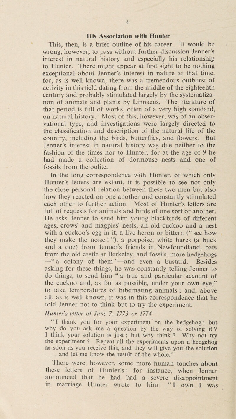 His Association with Hunter This, then, is a brief outline of his career. It would be wrong, however, to pass without further discussion Jenner’s interest in natural history and especially his relationship to Hunter. There might appear at first sight to be nothing exceptional about Jenner’s interest in nature at that time, for, as is well known, there was a tremendous outburst of activity in this field dating from the middle of the eighteenth century and probably stimulated largely by the systematiza¬ tion of animals and plants by Linnaeus. The literature of that period is full of works, often of a very high standard, on natural history. Most of this, however, was of an obser¬ vational type, and investigations were largely directed to the classification and description of the natural life of the country, including the birds, butterflies, and flowers. But Jenner’s interest in natural history was due neither to the fashion of the times nor to Hunter, for at the age of 9 he had made a collection of dormouse nests and one of fossils from the oolite. In the long correspondence with Hunter, of which only Hunter’s letters are extant, it is possible to see not only the close personal relation between these two men but also how they reacted on one another and constantly stimulated each other to further action. Most of Hunter’s letters are full of requests for animals and birds of one sort or another. He asks Jenner to send him young blackbirds of different ages, crows’ and magpies’ nests, an old cuckoo and a nest with a cuckoo’s egg in it, a live heron or bittern (“ see how they make the noise ! ”), a porpoise, white hares (a buck and a doe) from Jenner’s friends in Newfoundland, bats from the old castle at Berkeley, and fossils, more hedgehogs —a colony of them ”—and even a bustard. Besides asking for these things, he was constantly telling Jenner to do things, to send him “ a true and particular account of the cuckoo and, as far as possible, under your own eye,” to take temperatures of hibernating animals ; and, above all, as is well known, it was in this correspondence that he told Jenner not to think but to try the experiment. Hunter’s letter of June 7, 1773 or 1774 “ I thank you for your experiment on the hedgehog; but why do you ask me a question by the way of solving it ? I think your solution is just; but why think ? Why not try the experiment ? Repeat all the experiments upon a hedgehog as soon as you receive this, and they will give you the solution • - • and let me know the result of the whole.” There were, however, some more human touches about these letters of Hunter’s : for instance, when Jenner announced that he had had a severe disappointment in marriage Hunter wrote to him: “I own I was