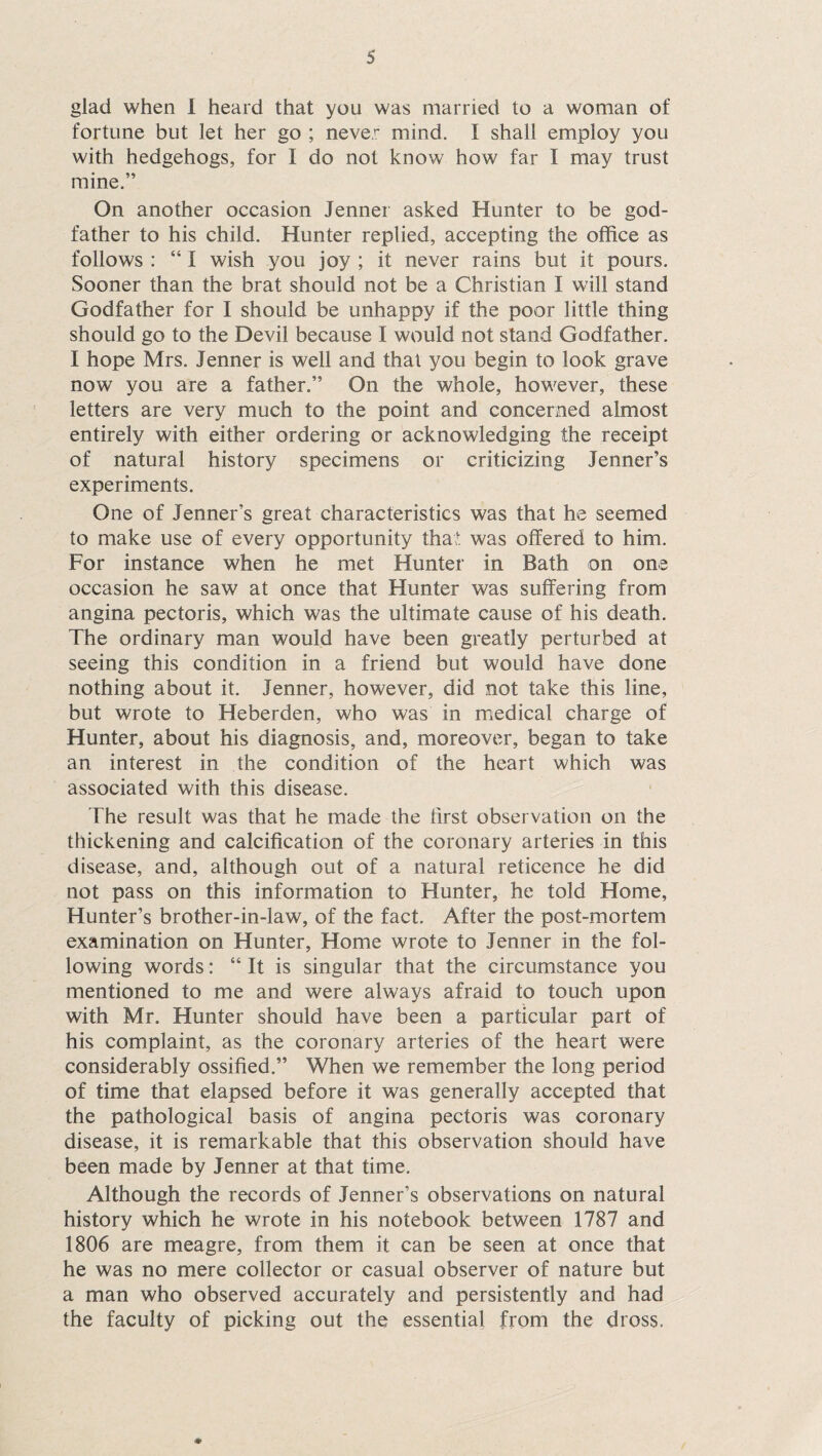 glad when I heard that you was married to a woman of fortune but let her go ; never mind. I shall employ you with hedgehogs, for I do not know how far I may trust mine.” On another occasion Jenner asked Hunter to be god¬ father to his child. Hunter replied, accepting the office as follows : “ I wish you joy ; it never rains but it pours. Sooner than the brat should not be a Christian I will stand Godfather for I should be unhappy if the poor little thing should go to the Devil because I would not stand Godfather. I hope Mrs. Jenner is well and that you begin to look grave now you are a father.” On the whole, however, these letters are very much to the point and concerned almost entirely with either ordering or acknowledging the receipt of natural history specimens or criticizing Jenner’s experiments. One of Jenner’s great characteristics was that he seemed to make use of every opportunity that was offered to him. For instance when he met Hunter in Bath on one occasion he saw at once that Hunter was suffering from angina pectoris, which was the ultimate cause of his death. The ordinary man would have been greatly perturbed at seeing this condition in a friend but would have done nothing about it. Jenner, however, did not take this line, but wrote to Heberden, who was in medical charge of Hunter, about his diagnosis, and, moreover, began to take an interest in the condition of the heart which was associated with this disease. The result was that he made the first observation on the thickening and calcification of the coronary arteries in this disease, and, although out of a natural reticence he did not pass on this information to Hunter, he told Home, Hunter’s brother-in-law, of the fact. After the post-mortem examination on Hunter, Home wrote to Jenner in the fol¬ lowing words: “ It is singular that the circumstance you mentioned to me and were always afraid to touch upon with Mr. Hunter should have been a particular part of his complaint, as the coronary arteries of the heart were considerably ossified.” When we remember the long period of time that elapsed before it was generally accepted that the pathological basis of angina pectoris was coronary disease, it is remarkable that this observation should have been made by Jenner at that time. Although the records of Jenner’s observations on natural history which he wrote in his notebook between 1787 and 1806 are meagre, from them it can be seen at once that he was no mere collector or casual observer of nature but a man who observed accurately and persistently and had the faculty of picking out the essential from the dross. •»
