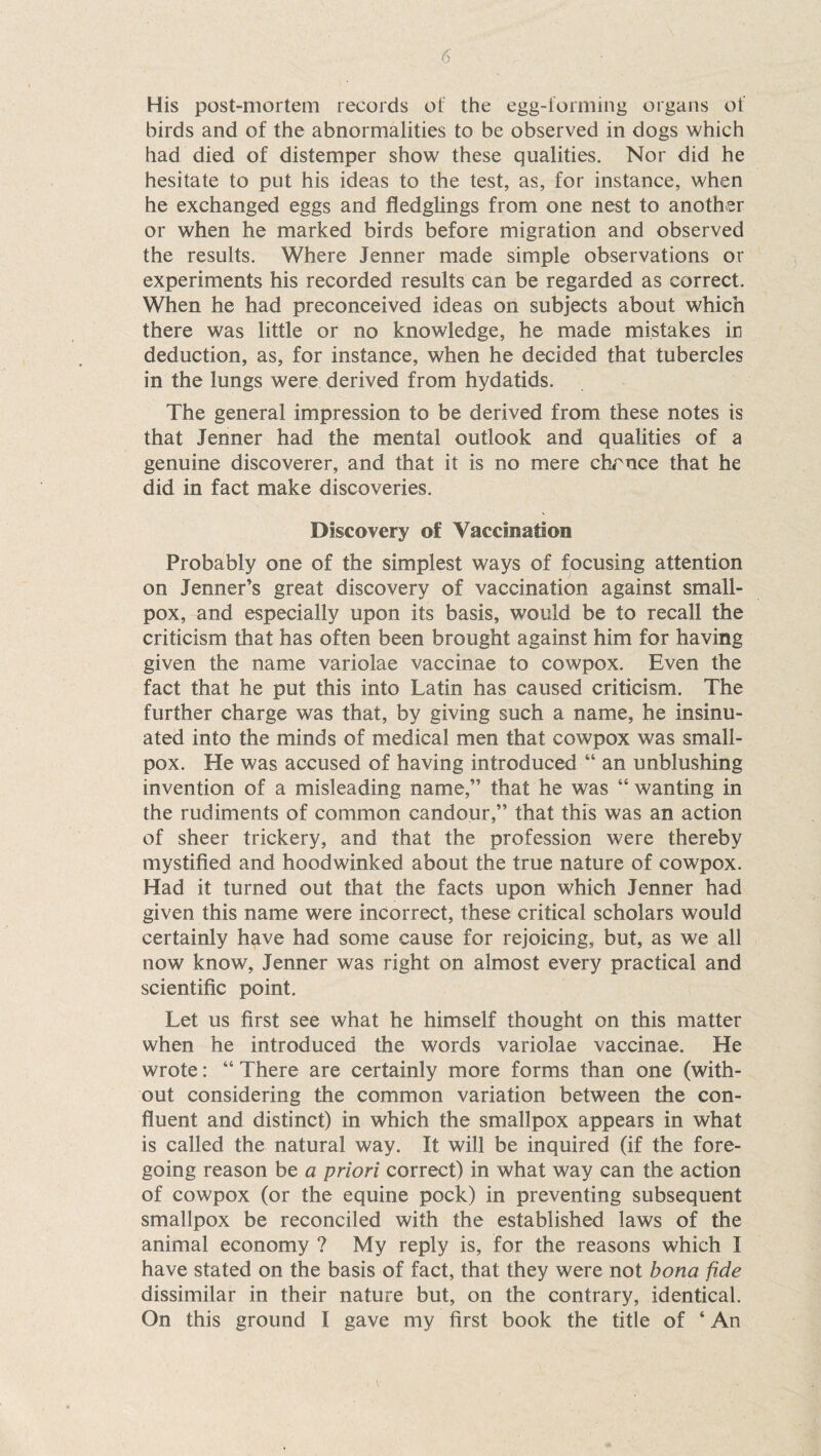 His post-mortem records of the egg-forming organs of birds and of the abnormalities to be observed in dogs which had died of distemper show these qualities. Nor did he hesitate to put his ideas to the test, as, for instance, when he exchanged eggs and fledglings from one nest to another or when he marked birds before migration and observed the results. Where Jenner made simple observations or experiments his recorded results can be regarded as correct. When he had preconceived ideas on subjects about which there was little or no knowledge, he made mistakes in deduction, as, for instance, when he decided that tubercles in the lungs were derived from hydatids. The general impression to be derived from these notes is that Jenner had the mental outlook and qualities of a genuine discoverer, and that it is no mere chrnce that he did in fact make discoveries. Discovery of Vaccination Probably one of the simplest ways of focusing attention on Jenner’s great discovery of vaccination against small¬ pox, and especially upon its basis, would be to recall the criticism that has often been brought against him for having given the name variolae vaccinae to cowpox. Even the fact that he put this into Latin has caused criticism. The further charge was that, by giving such a name, he insinu¬ ated into the minds of medical men that cowpox was small¬ pox. He was accused of having introduced “ an unblushing invention of a misleading name,” that he was “ wanting in the rudiments of common candour,” that this was an action of sheer trickery, and that the profession were thereby mystified and hoodwinked about the true nature of cowpox. Had it turned out that the facts upon which Jenner had given this name were incorrect, these critical scholars would certainly have had some cause for rejoicing, but, as we all now know, Jenner was right on almost every practical and scientific point. Let us first see what he himself thought on this matter when he introduced the words variolae vaccinae. He wrote: “ There are certainly more forms than one (with¬ out considering the common variation between the con¬ fluent and distinct) in which the smallpox appears in what is called the natural way. It will be inquired (if the fore¬ going reason be a priori correct) in what way can the action of cowpox (or the equine pock) in preventing subsequent smallpox be reconciled with the established laws of the animal economy ? My reply is, for the reasons which I have stated on the basis of fact, that they were not bona fide dissimilar in their nature but, on the contrary, identical.