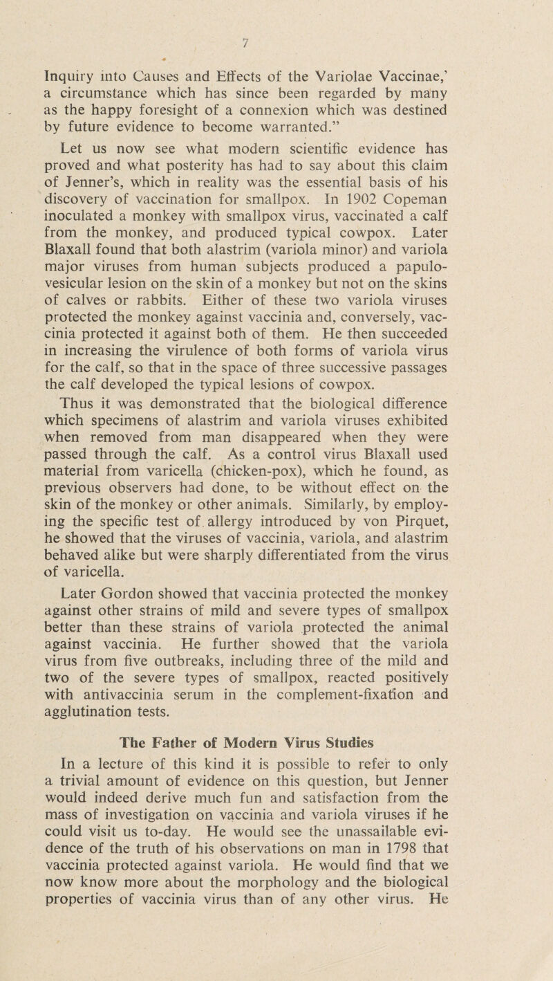 Inquiry into Causes and Effects of the Variolae Vaccinae,’ a circumstance which has since been regarded by many as the happy foresight of a connexion which was destined by future evidence to become warranted.” Let us now see what modern scientific evidence has proved and what posterity has had to say about this claim of Jenner’s, which in reality was the essential basis of his discovery of vaccination for smallpox. In 1902 Copeman inoculated a monkey with smallpox virus, vaccinated a calf from the monkey, and produced typical cowpox. Later Blaxall found that both alastrim (variola minor) and variola major viruses from human subjects produced a papulo¬ vesicular lesion on the skin of a monkey but not on the skins of calves or rabbits. Either of these two variola viruses protected the monkey against vaccinia and, conversely, vac¬ cinia protected it against both of them. He then succeeded in increasing the virulence of both forms of variola virus for the calf, so that in the space of three successive passages the calf developed the typical lesions of cowpox. Thus it was demonstrated that the biological difference which specimens of alastrim and variola viruses exhibited when removed from man disappeared when they were passed through the calf. As a control virus Blaxall used material from varicella (chicken-pox), which he found, as previous observers had done, to be without effect on the skin of the monkey or other animals. Similarly, by employ¬ ing the specific test of allergy introduced by von Pirquet, he showed that the viruses of vaccinia, variola, and alastrim behaved alike but were sharply differentiated from the virus of varicella. Later Gordon showed that vaccinia protected the monkey against other strains of mild and severe types of smallpox better than these strains of variola protected the animal against vaccinia. He further showed that the variola virus from five outbreaks, including three of the mild and two of the severe types of smallpox, reacted positively with antivaccinia serum in the complement-fixation and agglutination tests. The Father of Modern Virus Studies In a lecture of this kind it is possible to refer to only a trivial amount of evidence on this question, but Jenner would indeed derive much fun and satisfaction from the mass of investigation on vaccinia and variola viruses if he could visit us to-day. He would see the unassailable evi¬ dence of the truth of his observations on man in 1798 that vaccinia protected against variola. He would find that we now know more about the morphology and the biological properties of vaccinia virus than of any other virus. He