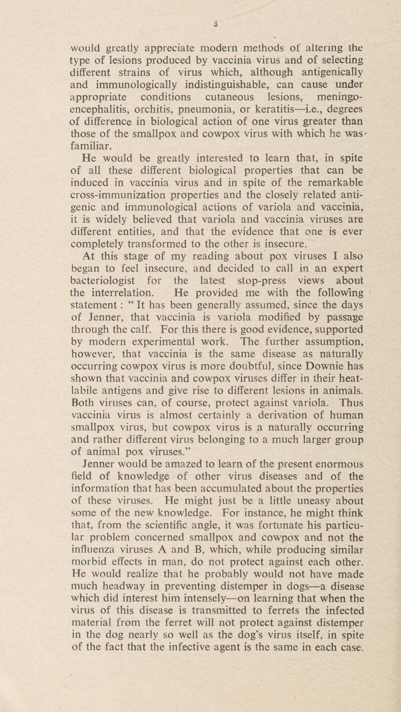 s would greatly appreciate modern methods of altering the type of lesions produced by vaccinia virus and of selecting different strains of virus which, although antigenically and immunologically indistinguishable, can cause under appropriate conditions cutaneous lesions, meningo¬ encephalitis, orchitis, pneumonia, or keratitis—i.e., degrees of difference in biological action of one virus greater than those of the smallpox and cowpox virus with which he was familiar. He would be greatly interested to learn that, in spite of all these different biological properties that can be induced in vaccinia virus and in spite of the remarkable cross-immunization properties and the closely related anti¬ genic and immunological actions of variola and vaccinia, it is widely believed that variola and vaccinia viruses are different entities, and that the evidence that one is ever completely transformed to the other is insecure. At this stage of my reading about pox viruses I also began to feel insecure, and decided to call in an expert bacteriologist for the latest stop-press views about the interrelation. He provided me with the following statement: “ It has been generally assumed, since the days of Jenner, that vaccinia is variola modified by passage through the calf. For this there is good evidence, supported by modern experimental work. The further assumption, however, that vaccinia is the same disease as naturally occurring cowpox virus is more doubtful, since Downie has shown that vaccinia and cowpox viruses differ in their heat- labile antigens and give rise to different lesions in animals. Both viruses can, of course, protect against variola. Thus vaccinia virus is almost certainly a derivation of human smallpox virus, but cowpox virus is a naturally occurring and rather different virus belonging to a much larger group of animal pox viruses.” Jenner would be amazed to learn of the present enormous field of knowledge of other virus diseases and of the information that has been accumulated about the properties of these viruses. He might just be a little uneasy about some of the new knowledge. For instance, he might think that, from the scientific angle, it was fortunate his particu¬ lar problem concerned smallpox and cowpox and not the influenza viruses A and B, which, while producing similar morbid effects in man, do not protect against each other. He would realize that he probably would not have made much headway in preventing distemper in dogs—a disease which did interest him intensely—on learning that when the virus of this disease is transmitted to ferrets the infected material from the ferret will not protect against distemper in the dog nearly so well as the dog’s virus itself, in spite of the fact that the infective agent is the same in each case.
