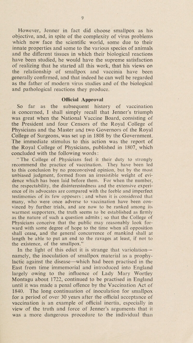 However, Jenner in fact did choose smallpox as his objective, and, in spite of the complexity of virus problems which now face the scientific world, some due to their innate properties and some to the various species of animals and the different tissues in which their biological reactions have been studied, he would have the supreme satisfaction of realizing that he started all this work, that his views on the relationship of smallpox and vaccinia have been generally confirmed, and that indeed he can well be regarded as the father of modern virus studies and of the biological and pathological reactions they produce. Official Approval So far as the subsequent history of vaccination is concerned, I shall simply recall that Tenner’s triumph was great when the National Vaccine Board, consisting of the President and four Censors of the Royal College of Physicians and the Master and two Governors of the Royal College of Surgeons, was set up in 1808 by the Government. The immediate stimulus to this action was the report of the Royal College of Physicians, published in 1807, which concluded with the following words: “ The College of Physicians feel it their duty to strongly recommend the practice of vaccination. They have been led to this conclusion by no preconceived opinion, but by the most unbiased judgment, formed from an irresistible weight of evi¬ dence which has been laid before them. For when the number, the respectability, the disinterestedness and the extensive experi¬ ence of its advocates are compared with the feeble and imperfect testimonies of its few opposers ; and when it is considered that many, who were once adverse to vaccination have been con¬ vinced by further trials, and are now to be ranked among its warmest supporters, the truth seems to be established as firmly as the nature of such a question admits ; so that the College of Physicians conceive that the public may reasonably look for¬ ward with some degree of hope to the time when all opposition shall cease, and the general concurrence of mankind shall at length be able to put an end to the ravages at least, if not to the existence, of the smallpox.” In the light of this edict it is strange that variolation— namely, the inoculation of smallpox material as a prophy¬ lactic against the disease—which had been practised in the East from time immemorial and introduced into England largely owing to the influence of Lady Mary Wortley Montagu about 1722, continued to be practised in England until it was made a penal offence by the Vaccination Act of 1840. The long continuation of inoculation for smallpox for a period of over 30 years after the official acceptance of vaccination is an example of official inertia, especially in view of the truth and force of Jenners arguments that it was a more dangerous procedure to the individual than