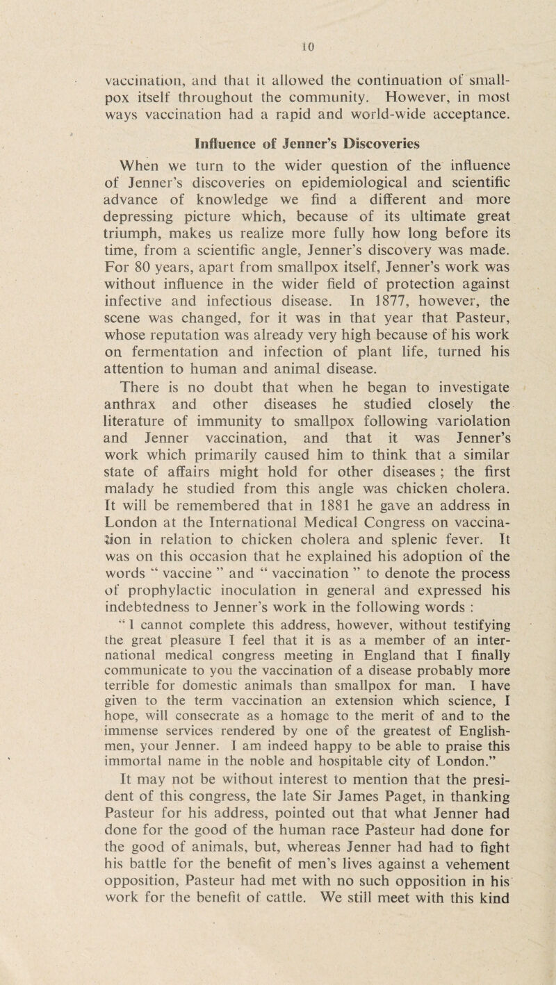 vaccination, and that it allowed the continuation of small¬ pox itself throughout the community. However, in most ways vaccination had a rapid and world-wide acceptance. Influence of Jenner’s Discoveries When we turn to the wider question of the influence of Jenner’s discoveries on epidemiological and scientific advance of knowledge we find a different and more depressing picture which, because of its ultimate great triumph, makes us realize more fully how long before its time, from a scientific angle, Jenner’s discovery was made. For 80 years, apart from smallpox itself, Jenner’s work was without influence in the wider field of protection against infective and infectious disease. In 1877, however, the scene was changed, for it was in that year that Pasteur, whose reputation was already very high because of his work on fermentation and infection of plant life, turned his attention to human and animal disease. There is no doubt that when he began to investigate anthrax and other diseases he studied closely the literature of immunity to smallpox following variolation and Jenner vaccination, and that it was Jenner’s work which primarily caused him to think that a similar state of affairs might hold for other diseases ; the first malady he studied from this angle was chicken cholera. It will be remembered that in 1881 he gave an address in London at the International Medical Congress on vaccina¬ tion in relation to chicken cholera and splenic fever. It was on this occasion that he explained his adoption of the words k‘ vaccine ” and “ vaccination ” to denote the process of prophylactic inoculation in general and expressed his indebtedness to Jenner’s work in the following words : “ l cannot complete this address, however, without testifying the great pleasure I feel that it is as a member of an inter¬ national medical congress meeting in England that I finally communicate to you the vaccination of a disease probably more terrible for domestic animals than smallpox for man. I have given to the term vaccination an extension which science, I hope, will consecrate as a homage to the merit of and to the immense services rendered by one of the greatest of English¬ men, your Jenner. I am indeed happy to be able to praise this immortal name in the noble and hospitable city of London.” It may not be without interest to mention that the presi¬ dent of this congress, the late Sir James Paget, in thanking Pasteur for his address, pointed out that what Jenner had done for the good of the human race Pasteur had done for the good of animals, but, whereas Jenner had had to fight his battle for the benefit of men’s lives against a vehement opposition, Pasteur had met with no such opposition in his work for the benefit of cattle. We still meet with this kind